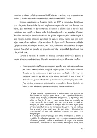 na antiga gestão da colônia como uma dissidência dos pescadores com o presidente da
mesma (Governo do Estado de Pernambuco e Instituto Oceanário, 2009).
       Segundo depoimento de Severino Santos do CPP, a comunidade beneficiada
pela criação da Resex ainda não está amplamente organizada para estar lutando pela
Resex, pois nem todos os pescadores são associados à colônia local e por isso não
participam das reuniões e ficam então desinformados sobre tais questões. Contudo
Severino acredita que este não deveria ser um grande empecilho para a mobilização, já
que existem diversas entidades que atuam na região e então, mesmo que nem todos
sejam associados à colônia, todos participam de algum modo das demais entidades
(igrejas diversas, associações diversas, etc). Mas, como essas entidades não dialogam
entre si, fica difícil um trabalho em conjunto com toda a comunidade beneficiada pela
criação da Resex.
       Durante a pesquisa de campo foi possível conversar com várias pessoas e
elencar algumas posições entre os diferentes atores sociais envolvidos nesse conflito:


           Os representantes da Usina, ao se oporem a perder uma parte da área aforada
           por eles (1.800 hectares de mangue), alegam que os ex-moradores das ilhas
           depredavam tal ecossistema e que hoje essa população pode viver em
           melhores condições de vida na zona urbana da cidade. E que a Resex é
           desnecessária, pois a referida área já é uma área de preservação permanente.
           Para a Usina, torna-se conveniente retirar os moradores de seus domínios em
           nome de uma perspectiva preservacionista de caráter questionável.


                    “E nós quando chegamos aqui e sobrevoamos esse mangue de
                    helicóptero era de fazer pena. Eram 52 ou 53 famílias habitando
                    dentro desse mangue, destruindo a vegetação. E a gente foi mal
                    visto em função de que a gente tentou fazer um trabalho de
                    conscientização do pessoal, pra que tirasse esse pessoal do
                    mangue pra gente recuperar o mangue. Reflorestamos, e pra gente
                    era uma atividade nova, que nos custou dinheiro. Teve um custo de
                    três a quatro vezes mais alto do que nosso reflorestamento
                    convencional. E nós não medimos esforço pra fazer essa
                    recuperação.
                    E o mangue, alem do estrago que estava sendo feito lá dentro, a
                    condição de vida desse pessoal era... eles moravam em condições
                    altamente precária, tinham a residência de taipa, sem nenhum
                    saneamento, onde todas as necessidades fisiológicas eram feitas


                                                                                         67
 