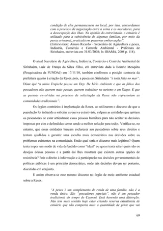 condição de eles permanecerem no local, por isso, concordamos
                    com o processo de negociação entre a usina e os moradores, para
                    a desocupação das ilhas. Na opinião do entrevistado, o estuário é
                    utilizado para a subsistência de algumas famílias, por meio da
                    pesca artesanal, praticada em pequenas embarcações”.
                    (Entrevistado: Amaro Ricardo – Secretário de Agricultura e pesca,
                    Indústria, Comércio e Controle Ambiental - Prefeitura de
                    Sirinhaém, entrevista em 31/03/2008; In: IBAMA, 2008 p. 118).

       O atual Secretário de Agricultura, Indústria, Comércio e Controle Ambiental de
Sirinhaém, Luiz de França da Silva Filho, em entrevista dada à Beatriz Mesquita
(Pesquisadora da FUNDAJ) em 17/11/10, também confirmou a posição contraria da
prefeitura quanto à criação da Resex pois, a pesca em Sirinhaém “é toda feita no mar”.
Disse que “a usina Trapiche possui um Dep. De Meio Ambiente e que os filhos dos
pescadores não querem mais pescar, querem trabalhar no turismo e em Suape. E que
as pessoas envolvidas no processo de solicitação da Resex não representam as
comunidades tradicionais”.
       Os órgãos contrários à implantação da Resex, ao utilizarem o discurso de que a
população foi induzida a solicitar a reserva extrativista, culpam as entidades que apóiam
os pescadores de estar articulando essas pessoas humildes para não aceitar as decisões
impostas por eles e defendidas como sendo a melhor solução para todos. Verifica-se, no
entanto, que essas entidades buscam esclarecer aos pescadores sobre seus direitos e
tentam ajudá-los a garantir uma escolha mais democrática nas decisões sobre os
problemas existentes na comunidade. Então qual seria o discurso mais legitimo? Quem
tenta impor um modo de vida defendido como “ideal” ou quem tenta saber quais são os
desejos dessas pessoas e a partir daí lhes mostram que existem outras opções de
resistência? Pois o direito à informação e à participação nas decisões governamentais de
políticas públicas é um principio democrático, onde tais decisões devem ser portanto,
discutidas em conjunto.
       E assim observa-se esse mesmo discurso no órgão de meio ambiente estadual
sobre a Resex:

                    “A pesca é um complemento de renda de uma família, não é a
                    renda única. São “pescadores parciais”, não é um pescador
                    tradicional do tempo de Caymmi. Está havendo uma distorção.
                    Não tem mais sentido hoje estar criando reserva extrativista de
                    estuário que não comporta mais a quantidade de gente que vai


                                                                                      69
 