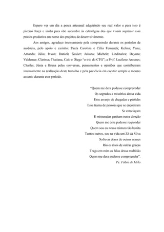 Espero ver um dia a pesca artesanal adquirindo seu real valor e para isso é
preciso força e união para não sucumbir às estratégias dos que visam suprimir essa
prática produtiva em nome dos projetos de desenvolvimento.
       Aos amigos, agradeço imensamente pela compreensão durante os períodos de
ausência, pelo apoio e carinho: Paula Carolina e Célia Fernanda; Kelma; Yana;
Amanda; Júlia; Ivson; Daniele Xavier; Juliana; Michele; Lindinalva; Dayana;
Valdemar; Clarissa; Thatiana, Caio e Diego “o trio do CTG”; a Prof. Lucilene Antunes;
Charles; Júnia e Bruna pelas conversas, pensamentos e opiniões que contribuíram
imensamente na realização deste trabalho e pela paciência em escutar sempre o mesmo
assunto durante este período.


                                                “Quem me dera pudesse compreender
                                                   Os segredos e mistérios dessa vida
                                                   Esse arranjo de chegadas e partidas
                                              Essa trama de pessoas que se encontram
                                                                        Se entrelaçam
                                                   E misturadas ganham outra direção
                                                    Quem me dera pudesse responder
                                                Quem sou eu nessa mistura tão bonita
                                            Tantos outros, sou na vida um Zé da Silva
                                                      Sofro as dores de outros nomes
                                                         Rio os risos de outras graças
                                                Trago em mim as falas dessa multidão
                                               Quem me dera pudesse compreender”.
                                                                   Pe. Fábio de Melo
 