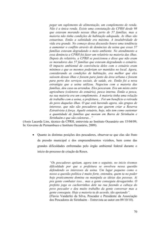 pegar um suplemento de alimentação, um complemento de renda.
                   Não é a única renda. Existe uma constatação da CPRH desde 98
                   que estavam morando nessas ilhas perto de 57 famílias, mas a
                   maioria não tinha condições de habitação adequada. As ilhas são
                   estuarinas. Então a salinidade era máxima. A insalubridade de
                   vida era grande. No começo dessa discussão houve uma tendência
                   a aumentar o conflito através de denúncias da usina que essas 57
                   famílias estavam degradando o meio ambiente. No atendimento a
                   essa denúncia a CPRH foi fazer um relatório na maioria das ilhas.
                   Depois do relatório, a CPRH se posicionou e disse que não eram
                   os moradores das 57 famílias que estavam degradando o estuário.
                   O impacto ambiental de convivência deles com o estuário eram
                   mínimos e que os mesmos poderiam ser mantidos no local. Agora,
                   considerando as condições de habitação, era melhor que eles
                   saíssem dessas ilhas e fossem para junto da área urbana e fossem
                   para perto dos serviços sociais, de saúde, etc. Então foi a nova
                   estratégia que a usina utilizou. Negociou com a maioria das
                   famílias, deu casa ou arrendou. Eles pescavam. Era um misto entre
                   agricultura (coletores do estuário), pesca interna. Então a pesca,
                   na sua maioria era um complemento. A maioria tinha uma relação
                   de trabalho com a usina, a prefeitura... Foi um benefício a retirada
                   do povo daquelas ilhas. O que está havendo agora, são grupos de
                   interesse, que não são pescadores que querem criar a Reserva
                   Extrativista à força. Aquele estuário, hoje, não tem como sustentar
                   a quantidade de famílias que moram em Barra de Sirinhaém e
                   Sirinhaém e que são coletoras...”
(Assis Lacerda Lins, técnico da CPRH, entrevista ao Instituto Oceanário em 15/04/09;
In: Governo de Pernambuco e Instituto Oceanário, 2009).

           Quanto às distintas posições dos pescadores, observar-se que elas são fruto
           da pressão municipal e dos empreendimentos vizinhos, bem como das
           grandes dificuldades enfrentadas pelo órgão ambiental federal durante o
           início do processo de criação da Resex.


                    “Os pescadores apóiam, agora tem o seguinte, no inicio tivemos
                    dificuldade por que a prefeitura se envolveu nessa questão
                    defendendo os interesses da usina. Um lugar pequeno como o
                    nosso a questão política é muito forte, entendeu, quem ta no poder
                    hoje praticamente domina ou manipula as ideias das pessoas. Ai
                    pra gente combater isso... mas a gente conseguiu devagarinho. O
                    prefeito joga os cachorrinhos dele na rua fazendo a cabeça do
                    povo pescador e deu muito trabalho da gente conversar mas a
                    gente conseguiu. Hoje a maioria ta de acordo, tão apoiando”.
                    (Flavio Vanderlei da Silva, Pescador e Presidente da Associação
                    dos Pescadores de Sirinhaém – Entrevista ao autor em 09/10/10).


                                                                                    70
 