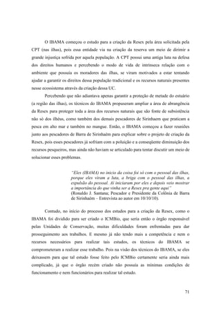 O IBAMA começou o estudo para a criação da Resex pela área solicitada pela
CPT (nas ilhas), pois essa entidade via na criação da reserva um meio de dirimir a
grande injustiça sofrida por aquela população. A CPT possui uma antiga luta na defesa
dos direitos humanos e percebendo o modo de vida de intrínseca relação com o
ambiente que possuía os moradores das ilhas, se viram motivados a estar tentando
ajudar a garantir os direitos dessa população tradicional e os recursos naturais presentes
nesse ecossistema através da criação dessa UC.
       Percebendo que não adiantava apenas garantir a proteção de metade do estuário
(a região das ilhas), os técnicos do IBAMA propuseram ampliar a área de abrangência
da Resex para proteger toda a área dos recursos naturais que são fonte de subsistência
não só dos ilhéus, como também dos demais pescadores de Sirinhaem que praticam a
pesca em alto mar e também no mangue. Então, o IBAMA começou a fazer reuniões
junto aos pescadores de Barra de Sirinhaém para explicar sobre o projeto de criação da
Resex, pois esses pescadores já sofriam com a poluição e a conseqüente diminuição dos
recursos pesqueiros, mas ainda não haviam se articulado para tentar discutir um meio de
solucionar esses problemas.


                      “Eles (IBAMA) no inicio da coisa foi só com o pessoal das ilhas,
                      porque eles viram a luta, a briga com o pessoal das ilhas, a
                      expulsão do pessoal. Aí iniciaram por eles e depois veio mostrar
                      a importância do que vinha ser a Resex pra gente aqui”
                      (Ronaldo J. Santana; Pescador e Presidente da Colônia de Barra
                      de Sirinhaém – Entrevista ao autor em 10/10/10).

       Contudo, no início do processo dos estudos para a criação da Resex, como o
IBAMA foi dividido para ser criado o ICMBio, que seria então o órgão responsável
pelas Unidades de Conservação, muitas dificuldades foram enfrentadas para dar
prosseguimento aos trabalhos. E mesmo já não tendo mais a competência e nem o
recursos necessários para realizar tais estudos, os técnicos do IBAMA se
comprometeram a realizar esse trabalho. Pois na visão dos técnicos do IBAMA, se eles
deixassem para que tal estudo fosse feito pelo ICMBio certamente seria ainda mais
complicado, já que o órgão recém criado não possuía as mínimas condições de
funcionamento e nem funcionários para realizar tal estudo.



                                                                                       71
 