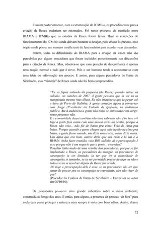 E assim posteriormente, com a estruturação do ICMBio, os procedimentos para a
criação da Resex poderiam ser retomados. Foi nesse processo de transição entre
IBAMA e ICMBio que os estudos da Resex foram feitos. Hoje as condições de
funcionamento do ICMBio ainda deixam bastante a desejar, pois criado às pressas, esse
órgão ainda possui um numero insuficiente de funcionários para atender suas demandas.
       Porém, todas as dificuldades do IBAMA para a criação da Resex não são
percebidas por alguns pescadores que foram incluídos posteriormente nas discussões
para a criação da Resex. Mas, observa-se que essa posição de desconfiança é apenas
uma reação normal a tudo que é novo. Pois o ser humano tende a acostumar-se com
uma ideia ou informação aos poucos. E assim, para alguns pescadores de Barra de
Sirinhaém, essa “história” de Resex ainda não foi bem compreendida.


                    “Eu só fiquei sabendo da proposta (da Resex) quando entrei na
                    colônia, em outubro de 2007. A gente pensava que ia ser só os
                    manguezais mesmo (nas ilhas). Eu não imaginava que ia pegar até
                    a área de Porto de Galinha. A gente começou agora a conversar
                    com Jorge (Presidente da Colonia de Ipojuca), na audiência
                    publica. Ate à audiência a gente não tinha se entrosado com Jorge,
                    nesse processo não.
                    E a comunidade daqui também não tava sabendo não. Por isso até
                    hoje a gente fica assim com uma mosca atrás da orelha, porque a
                    Resex não veio... não foi de baixo pra cima. Veio de cima pra
                    baixo. Porque quando a gente chegou aqui caiu aquilo de cima pra
                    baixo, a gente ficou voando, um dizia uma coisa, outro dizia outra.
                    Uns dizia que era bom, outros dizia que era ruim e lá vai e o
                    IBAMA vinha fazer reunião, veio Bill, tudinho aí a preocupação é
                    essa porque não é um negocio que a gente... entendeu?
                    Ronaldo tinha medo de uma revolta dos pescadores, porque se for
                    implantada a Resex, os pescadores do mangue, os pescadores de
                    caranguejo ia ser limitado, ia ter que ter a quantidade de
                    caranguejo, o tamanho, se ia ser permitido pescar de laço ou não e
                    tudo isso ia se resolver depois da Resex for criada.
                    Até hoje a preocupação dele é essa, se os pescadores vão ter que
                    parar de pescar pra os caranguejo se reproduzir, eles vão viver de
                    que?
                    (Pescador da Colônia de Barra de Sirinhaém – Entrevista ao autor
                    em 08/10/10).

       Os pescadores possuem uma grande sabedoria sobre o meio ambiente,
construída ao longo dos anos. E então, para alguns, a presença de pessoas “de fora” para
esclarecer como proteger a natureza nem sempre é vista com bons olhos. Assim, diante


                                                                                     72
 