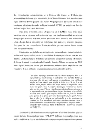 das circunstancias, provavelmente, se o IBAMA não tivesse se dividido, mas
permanecido trabalhando pela implantação da UC lá em Sirinhaém, hoje a confiança no
órgão ambiental federal poderia seria maior. Até porque esses pescadores são alvo de
constantes iniciativas do órgão ambiental estadual (CPRH) na tentativa de fazê-los
aceitar o projeto da APA de Sirinhaém.
       Mas, como o trabalho com as UC passou a ser do ICMBio, e este órgão ainda
não conseguiu se estruturar suficientemente para estar dando continuidade ao processo
de apoio para a criação da Resex, muitos pescadores ainda não estão bem esclarecidos
sobre a Resex. Pois é necessário um certo tempo para que novos conceitos passem a
fazer parte da vida e mentalidade desses pescadores que antes nunca tinham ouvido
falar no “conceito Resex”.
       É necessário um trabalho em conjunto entre os pescadores e outras instituições
na busca de apoio, esclarecimento e articulações de novas parcerias na luta por seus
direitos. Um bom exemplo de trabalho em conjunto foi realizado durante o Seminário
de Pesca Artesanal organizado pela Fundação Joaquim Nabuco em agosto de 2010,
onde alguns pescadores locais que participaram puderam trocar experiências com
pescadores de todo o Brasil e obter um maior esclarecimento sobre as UCs.


                    “Eu vejo a diferença entre uma APA e a Resex porque a APA ta aí
                    implantada há muito tempo e nada feito, vive parada. Então eu
                    acho que eles tão correndo agora pra implantar essa APA pra
                    abafar a Resex, depois que abafar a Resex, a APA vai ficar na
                    mesma coisa, porque a usina é o braço direito da prefeitura. Então
                    o que ela quer é isso é abafar a Resex pra continuar do mesmo
                    jeito que ta, essa APA que eles tão querendo implantar não, que já
                    ta implantada, que querem colocar ela pra funcionar só pra abafar
                    a Resex, mas depois que abafar a Resex ela vai ficar do mesmo
                    jeito que ta. E a gente quer uma Resex federal por que? Porque
                    federal não é a prefeitura que vai mandar e se for uma reserva
                    estadual vai ficar na mão da prefeitura, vai ficar a mesma coisa. A
                    usina vai mandar e desmandar e a prefeitura não vai fazer nada”.
                    (Pescador da Colônia de Barra de Sirinhaém – Entrevista ao autor
                    em 08/10/10).

       Atualmente já existe uma maior articulação entre as diversas entidades que dão
suporte às lutas dos pescadores locais (CPT, CPP, Colônias, Associações). Mas, essa
união e mobilização devem ser ainda mais fortes para que projetos em conjunto possam



                                                                                    73
 