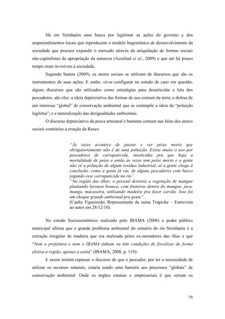 Há em Sirinhaém uma busca por legitimar as ações do governo e dos
empreendimentos locais que reproduzem o modelo hegemônico de desenvolvimento da
sociedade que procura expandir o mercado através da aniquilação de formas sociais
não-capitalistas de apropriação da natureza (Acselrad et al., 2009) e que até há pouco
tempo eram invisíveis à sociedade.
       Segundo Santos (2009), os atores sociais se utilizam de discursos que são os
instrumentos de suas ações. E então, vê-se configurar no estudo de caso em questão,
alguns discursos que são utilizados como estratégias para desarticular a luta dos
pescadores, são eles: a ideia depreciativa das formas de uso comum da terra; a defesa de
um interesse “global” de conservação ambiental que se contrapõe a ideia da “poluição
legitima”; e a naturalização das desigualdades ambientais.
       O discurso depreciativo da pesca artesanal é bastante comum nas falas dos atores
sociais contrários a criação da Resex:


                     “Às vezes acontece de passar e ver peixe morto que
                     obrigatoriamente não é de uma poluição. Existe muito o uso por
                     pescadores de carrapaticida, inseticidas pra que haja a
                     mortalidade de peixe e então às vezes tem peixe morto e a gente
                     não vê a poluição de algum resíduo industrial, aí a gente chega à
                     conclusão, como a gente já viu, de alguns pescadores com barco
                     jogando esse carrapaticida no rio”.
                     “Na região das ilhas: o pessoal destruía a vegetação de mangue
                     plantando lavoura branca, com fruteiras dentro do mangue, jaca,
                     manga, macaxeira, utilizando madeira pra fazer carvão. Isso foi
                     um choque grande ambiental pra gente”.
                     (Cauby Figueiredo, Representante da usina Trapiche – Entrevista
                     ao autor em 28/12/10).

       No estudo Socioeconômico realizado pelo IBAMA (2008) o poder público
municipal afirma que o grande problema ambiental do estuário do rio Sirinhaém é a
extração irregular de madeira que era realizada pelos ex-moradores das ilhas e que
“Nem a prefeitura e nem o IBAMA tinham ou têm condições de fiscalizar de forma
efetiva a região, apenas a usina” (IBAMA, 2008, p. 119).
       E assim tentam repassar o discurso de que o pescador, por ter a necessidade de
utilizar os recursos naturais, estaria sendo uma barreira aos processos “globais” de
conservação ambiental. Onde os órgãos estatais e empresariais é que seriam os



                                                                                     75
 