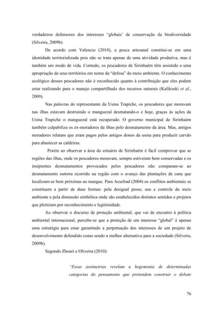 verdadeiros defensores dos interesses “globais’ de conservação da biodiversidade
(Silveira, 2009b).
         De acordo com Valencio (2010), a pesca artesanal constitui-se em uma
identidade territorializada pois não se trata apenas de uma atividade produtiva, mas é
também um modo de vida. Contudo, os pescadores de Sirinhaém têm assistido a uma
apropriação de seus territórios em nome da “defesa” do meio ambiente. O conhecimento
ecológico desses pescadores não é reconhecido quanto à contribuição que eles podem
estar realizando para o manejo compartilhado dos recursos naturais (Kalikoski et al.,
2009).
         Nas palavras do representante da Usina Trapiche, os pescadores que moravam
nas ilhas estavam destruindo o manguezal desmatando-o e hoje, graças às ações da
Usina Trapiche o manguezal está recuperado. O governo municipal de Sirinhaém
também culpabiliza os ex-moradores da ilhas pelo desmatamento da área. Mas, antigos
moradores relatam que eram pagos pelos antigos donos da usina para produzir carvão
para abastecer as caldeiras.
          Porém ao observar a área do estuário de Sirinhaém é fácil comprovar que as
regiões das ilhas, onde os pescadores moravam, sempre estiveram bem conservadas e os
insipientes desmatamentos provocados pelos pescadores não comparam-se ao
desmatamento outrora ocorrido na região com o avanço das plantações de cana que
localizam-se bem próximas ao mangue. Para Acselrad (2004) os conflitos ambientais se
constituem a partir de duas formas: pela desigual posse, uso e controle do meio
ambiente e pela dimensão simbólica onde são estabelecidos distintos sentidos e projetos
que pleiteiam por reconhecimento e legitimidade.
         Ao observar o discurso de proteção ambiental, que vai de encontro à política
ambiental internacional, percebe-se que a proteção de um interesse “global” é apenas
uma estratégia para estar garantindo a perpetuação dos interesses de um projeto de
desenvolvimento defendido como sendo a melhor alternativa para a sociedade (Silveira,
2009b).
         Segundo Zhouri e Oliveira (2010):


                     “Essas assimetrias revelam a hegemonia de determinadas
                     categorias do pensamento que pretendem construir o debate



                                                                                    76
 