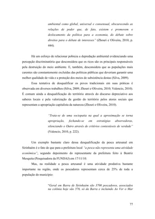 ambiental como global, universal e consensual, obscurecendo as
                    relações de poder que, de fato, existem e promovem o
                    deslocamento da política para a economia, do debate sobre
                    direitos para o debate de interesses” (Zhouri e Oliveira, 2010, p.
                    444).


       Há um esforço de relacionar pobreza a depredação ambiental evidenciando uma
percepção discriminatória que desconsidera que os ricos são os principais responsáveis
pela destruição do meio ambiente. E, também, desconsidera que as populações mais
carentes são constantemente excluídas das políticas públicas que deveriam garantir uma
melhor qualidade de vida e a proteção dos meios de subsistência destas (Silva, 2009).
       Essa tentativa de desqualificar os povos tradicionais em suas práticas é
observada em diversos trabalhos (Silva, 2009; Zhouri e Oliveira, 2010; Valencio, 2010).
É comum ainda a desqualificação do território através do discurso depreciativo aos
saberes locais e pela valorização da gestão do território pelos atores sociais que
representam a apropriação capitalista da natureza (Zhouri e Oliveira, 2010).


                    “Trata-se de uma sociopatia na qual a aproximação se torna
                    apropriação,     fechando-se     em    estratégias    absorvedoras,
                    silenciando o Outro através de critérios contestáveis de verdade”
                    (Valencio, 2010, p. 222).


       Um exemplo bastante claro dessa desqualificação da pesca artesanal em
Sirinhaém é o fato de que para a prefeitura local “a pesca não representa uma atividade
econômica”, segundo depoimento do representante da prefeitura feito à Beatriz
Mesquita (Pesquisadora da FUNDAJ) em 17/11/10.
       Mas, na realidade a pesca artesanal é uma atividade produtiva bastante
importante na região, onde os pescadores representam cerca de 25% de toda a
população do município:


                    “Geral em Barra de Sirinhaém são 3700 pescadores, associados
                    na colônia hoje são 576, só da Barra e incluindo Ao Ver o Mar



                                                                                        77
 
