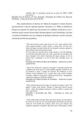 também. Mas no município geral tem na faixa de 5600 a 6000
                    pescadores”.
(Ronaldo José de Santana, 47 anos, Pescador e Presidente da Colônia Z-6, Barra de
Sirinhaém – Entrevista ao autor em 10/10/10).

       Mas, paradoxalmente ao discurso de “defesa do manguezal” existem discursos
que disseminam a ideia da “poluição legitima” (Acselrad et al., 2009), ao defenderem
projetos de expansão do capital que não possuem um verdadeiro compromisso com o
ambiente social e natural circunvizinho, buscando apenas o lucro desenfreado, visto que
o estuário de Sirinhaém é um alvo freqüente de poluição ambiental e tal fato é bastante
comentado nas falas dos pescadores:


                    “São umas quatro usinas tudo nesse rio. Ai o aratu ainda resiste
                    mais porque quando a maré enche o aratu sobe, ele não vive
                    dentro da água, na maré cheia ele vive trepado nos paus, quando a
                    maré abaixa é que ele desce pra lama.
                    O siri acabou-se, quando desce carga mesmo o siri não agüenta,
                    ele sobe fica querendo subir nas croas, querendo sair da água. Ele
                    nem consegue viver dentro nem fora da água, porque se ele ta
                    dentro tem a poluição e se ele ta fora não consegue viver, aí
                    pronto...”
                    (Pescador da Colônia de Barra de Sirinhaém – Entrevista ao autor
                    em 08/10/10).

                    “agora (no verão) que começou a moagem e é quando a gente tem
                    o impacto da usina, que é o verão todinho jogando vinhoto no rio.
                    Já começou a moer. A água da torneira, da Compesa se você
                    cheirar é uma fedentina só e a gente fica com a pele irritada,
                    coçando. A água ta carga pura, chega trava na boca... amargando,
                    a água da compesa é azeda do vinhoto”
                    (Pescador da Colônia de Barra de Sirinhaém – Entrevista ao autor
                    em 08/10/10).

                    “Essa semana desceu uma carga, aí a gente vai pegar o quê? Vai
                    pegar é nada, nada mesmo. Porque a carga que desceu matou
                    peixe... época da moagem começa a soltar a calda e a gente não
                    tem o que lucrar”
                    (Pescador e ex-morador das ilhas – Entrevista ao autor em
                    09/10/10).

                    “Antes tinha muito pescado, hoje tem muito pouco. As pescadoras
                    de Aratu no verão sai em três kombi daqui pra Recife, pra pescar
                    aratu lá. Três kombi por semana, duas vezes por semana. Na
                    segunda, na quarta, na quinta. Aqui tem, mas é muito pouco, muito


                                                                                    78
 