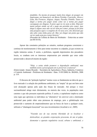 miudinho. Eu mesmo já pesquei muito fora daqui, já pesquei em
                    Itapissuma, em Itamaracá, em Maria Farinha, Conceição, Abreu e
                    Lima, Rio Formoso, Alagoas, Atapuz, Paraíba, Pitimbu. Tanto sai
                    daqui a turma pra pegar aratu como sai a turma pra pegar
                    caranguejo em Alagoas. E peixe aqui no rio nem se fala. Hoje por
                    muito pelejar ainda vai ali e pega um peixinho pra comer, mas
                    daqui a alguns anos não vai ter nem pra comer, porque já foi feita
                    uma pesquisa aqui e o oxigênio do rio tava zero, eles disseram que
                    não sabe como tinha peixe ali. Mas vai chegar um ponto que não
                    vai ter nada nem pra contar historia”
                    (Pescador da Colônia de Barra de Sirinhaém – Entrevista ao autor
                    em 08/10/10).

       Apesar das constantes poluições ao estuário, nenhum programa consistente e
continuo de monitoramento é feito para tentar encontrar os culpados, já que existem na
região inúmeras usinas. E assim, a prefeitura, segundo depoimentos dos pescadores
locais, se coaduna com os interesses empresariais por entender que estes estão
promovendo o desenvolvimento da região:


                   “Hoje, a usina ainda promove a degradação ambiental, mas
                   também existe a preocupação em se preservar a natureza”
(Entrevistado: Amaro Ricardo – Secretário de Agricultura e Pesca, Indústria, Comércio
e Controle Ambiental - Prefeitura de Sirinhaém - Data: 31/03/2008) In: IBAMA, 2008
p. 119.

       O discurso da “poluição legitima” muitas vezes se fundamenta na ideia de que o
livre mercado é a solução dos problemas ambientais, na “utopia” de que um bem estar
será alcançado apenas pela ação das forças de mercado. Até porque o risco
socioambiental atinge mais diretamente, na maioria das vezes, às populações mais
carentes e que não possuem expressão política. E assim, o capitalismo impõe-se como
uma regra que aprisiona os indivíduos na “alternativa” de conviver com a destruição
ambiental para poder obter uma promessa de emprego, pois a globalização tem
promovido o aumento de empreendimentos que na busca do lucro a qualquer custo,
utilizam a “chantagem locacional” nos seus investimentos (Acselrad et al., 2009).


                    “Fazendo uso de sua enorme liberdade de se localizar e
                    deslocalizar, as grandes corporações procuram, de um só golpe,
                    desmontar o aparato regulatório social, urbano e ambiental, e


                                                                                    79
 