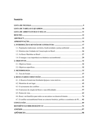 Sumário

LISTA DE FIGURAS ................................................................................................................. 9
LISTA DE TABELAS E QUADROS ...................................................................................... 10
LISTA DE ABREVIATURAS E SIGLAS .............................................................................. 11
RESUMO ................................................................................................................................... 12
ABSTRACT ............................................................................................................................... 13
APRESENTAÇÃO .................................................................................................................... 14
1. INTRODUÇÃO E REVISÃO DE LITERATURA ........................................................... 17
   1.1. Populações tradicionais: território, biodiversidade e justiça ambiental ........................... 24
   1.2. Histórico das Unidades de Conservação no Brasil ........................................................... 24
   1.3. As Resex Marinhas no Brasil ........................................................................................... 27
   1.4. O mangue e sua importância na dinâmica socioambiental ............................................... 29
2. OBJETIVOS .......................................................................................................................... 32
   2.1. Objetivos Gerais ............................................................................................................... 32
   2.2. Objetivos específicos........................................................................................................ 32
3. METODOLOGIA ................................................................................................................. 33
   3.1. Área de Estudo ................................................................................................................. 37
4. RESULTADOS E DISCUSSÃO .......................................................................................... 41
   4.1. A Reserva Extrativista Sirinhaém-Ipojuca e seus motivos............................................... 41
   4.2. Memórias de um lugar ...................................................................................................... 43
   4.3. O acirramento dos conflitos ............................................................................................. 51
   4.4. O processo de criação da Resex e suas dificuldades ........................................................ 57
   4.5. Pontos de vista.................................................................................................................. 63
   4.6. Resex: um benefício para todos ou um entrave ao desenvolvimento ............................... 74
   4.7. O conflito socioambiental frente ao contexto histórico, político e econômico de PE ...... 82
CONCLUSÃO ........................................................................................................................... 89
REFERÊNCIAS BIBLIOGRÁFICAS ................................................................................... 91
ANEXOS ........................................................................................................................97
APÊNDICES ..................................................................................................................98
 