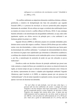 enfraquecer as resistências dos movimentos sociais” (Acselrad et
                     al., 2009, p. 137).


         Os conflitos ambientais ao adquirirem dimensões simbólicas distintas, refletem,
geralmente, a tentativa de deslegitimação das lutas dos pescadores que segundo
Foucault (2001), é o processo de interdição ao discurso promovido pelas categorias
dominantes da sociedade. Há um esforço em negar a existência das mobilizações locais
na tentativa de tornar invisível o conflito (Zhouri & Oliveira, 2010). E uma estratégia
bastante utilizada é a da naturalização das desigualdades ambientais, ou seja, todos estão
igualmente sujeitos aos efeitos nocivos da poluição pois a crise ambiental é um
fenômeno global (Acselrad et al., 2009).
       Segundo Silveira (2009b) os diferentes projetos de sociedade defendidos pelos
distintos atores sociais dão origem a conflitos. Valencio (2010) afirma que tais conflitos
muitas vezes são dissimulados, e relata a existência de três hipocrisias que fazem parte
da dissimulação dos conflitos ambientais: “a ocultação da instrumentalidade da ciência
aos interesses de grupos mais capitalizados que alimentam os laboratórios acadêmicos;
a confiança das soluções de harmonia social conduzidas pelos winners da modernidade;
e, por fim, a naturalização da assimetria de poder em que são colocados os povos
tradicionais”.
       Percebe-se então um duvidoso discurso de proteção ambiental que possui uma
visão contraria a criação da Resex por considerá-la um entrave ao desenvolvimento da
região, ao mesmo tempo em que se colocam os pescadores artesanais como vítimas do
seu destino, representantes do atraso e culpados pela degradação ambiental. Segundo
Abramovay apud Acselrad et al (2009), as empresas passam por um processo de
“ambientalização” a fim de tentar responder às aspirações sociais, mas que tal estratégia
apenas é um meio de desarmar tais demandas.


                      “Se você olhar tá tudo fechado, você dá uma volta hoje e o
                     pessoal sabe da área ambiental, diz assim: o mangue da usina
                     Trapiche é um dos mangues mais bem conservados, é um mangue
                     que foi recuperado graças a usina Trapiche. Se não fosse a usina
                     Trapiche esse mangue não estaria desse jeito. A gente tem um
                     reflorestamento total na empresa de, em torno, mais ou menos de
                     uns 400 ha e tem um plano de reflorestamento de 15 a 30 ha por
                     ano. Todo ano a gente tá reflorestando de 15 a 30 ha, tudo de


                                                                                       80
 