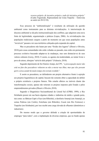 recurso próprio, de incentivo próprio e tudo de iniciativa própria”
                     (Cauby Figueiredo, Representante da Usina Trapiche – Entrevista
                     ao autor em 28/12/10).

        Esse processo de “ambientalização” é resultante da utilização da questão
ambiental como instrumento para as distintas reivindicações. A interiorização do
discurso ambiental se dá pela institucionalização dos conflitos, que adquirem uma nova
fonte de legitimidade, argumentação e práticas (Lopes, 2006). As reivindicações das
populações tradicionais surgem a partir do momento em que essas populações antes
“invisíveis” passam a ter seus territórios cobiçados pela expansão do capital.
        Mas os pescadores não lutam por uma “fixidez dos lugares” (Zhouri e Oliveira,
2010) pois essas comunidades não estão voltadas ao passado, mas estão em permanente
processo evolutivo buscando adaptar-se às mudanças, mas sem distanciar-se de seus
valores culturais (Leroy, 2010). E assim, os agentes da modernidade, ao tentar livrar o
povo do atraso, almejam “salvá-lo dele próprio” (Valencio, 2010).
        Segundo depoimento de frei Sinésio Araújo, da CPT, “a preocupação maior não
está no fato dos pescadores voltarem ou não a morar nas ilhas, mas que eles possam
gerir a área aonde há muito tempo eles teriam residido”.
        E assim os pescadores, ao defenderem um projeto alternativo frente à sujeição
aos projetos hegemônicos do capital, buscam tão somente obter a capacidade de definir
a própria existência e projetos futuros. Não estarão alheios ou imóveis diante das
transformações sociais, apenas não reiteram os projetos impostos pelo Estado e pelos
empreendimentos privados (Zhouri e Oliveira ,2010).
        Segundo o Diagnóstico Socioambiental do Litoral Sul (CPRH, 1999), o Rio
Sirinhaém possui em sua bacia algumas cidades e indústrias de médio e grande porte,
tais como: as fábricas Capri e Faco (em Ribeirão), a destilaria Amaraji (em Amaraji), as
usinas Pedrosa (em Cortês), Estreliana (em Ribeirão), Cucaú (em Rio Formoso) e
Trapiche (em Sirinhaém), por isso recebe uma carga elevada de efluentes (domésticos e
industriais).
        Do mesmo modo que o governo defende a criação de oportunidades de
empregos “para todos”, com a implantação de diversas empresas, que no fundo apenas




                                                                                     81
 