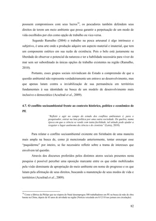 possuem compromissos com seus lucros10, os pescadores também defendem seus
direitos de terem um meio ambiente que possa garantir a perpetuação de um modo de
vida escolhidos por eles como opção de trabalho ou vice-versa.
          Segundo Ramalho (2004) o trabalho na pesca artesanal é algo intrínseco e
subjetivo, é uma arte onde a produção adquire um aspecto material e imaterial, que tem
um componente estético em sua razão de existência. Pois o belo está justamente na
liberdade de observar o potencial da natureza e ter a habilidade necessária para viver do
mar sem ser subordinado às únicas opções de trabalho existentes na região (Ramalho,
2010).
         Portanto, esses grupos sociais reivindicam do Estado a compreensão de que a
questão ambiental não representa verdadeiramente um entrave ao desenvolvimento, mas
que apenas lutam contra a inviabilização de sua permanência em territórios
fundamentais à sua identidade na busca de um modelo de desenvolvimento mais
inclusivo e democrático (Acselrad et al., 2009).


4.7. O conflito socioambiental frente ao contexto histórico, político e econômico de
PE
                          “Refletir e agir no campo do estudo dos conflitos ambientais é, para o
                          pesquisador, entrar na luta política por uma outra sociedade. De quebra, numa
                          época em que a ciência se vende com tanta facilidade, tal atitude pode ajudar a
                          resgatar o lugar autônomo da ciência e do cientista” (Leroy, 2010).


         Para relatar o conflito socioambiental existente em Sirinhaém de uma maneira
mais ampla na busca de, como já mencionado anteriormente, tentar enxergar esse
“paquiderme” por inteiro, se faz necessário refletir sobre a trama de interesses que
envolvem tal questão.
         Através dos discursos proferidos pelos distintos atores sociais presentes nesta
pesquisa é possível perceber uma oposição marcante entre os que estão mobilizados
pela visão dominante de apropriação do meio ambiente em nome do progresso e os que
lutam pela afirmação de seus direitos, buscando a manutenção de seus modos de vida e
territórios (Acselrad et al., 2009).




10
  Como a fábrica da Philips que na véspera do Natal desempregou 500 trabalhadores em PE na busca de mão de obra
barata na China, depois de 43 anos de atividade na região (Notícia veiculada em 8/12/10 nos jornais em circulação).


                                                                                                               82
 