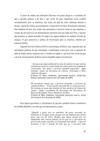 A partir da análise dos diferentes discursos em pauta chega-se a conclusão de
que a questão política é de fato o que existe de mais importante nesse conflito
socioambiental, pois os históricos das ações em prol do meio ambiente deixam a
desejar, apesar do esforço governamental e empresarial em fazer da proteção ambiental
uma bandeira de luta. Nos relatos dos pescadores é possível observar que enquanto o
avanço da cana provoca um desmatamento crescente sem que nada seja feito, o mesmo
não acontece se algum pescador for pego com alguns pedaços de madeira retirada do
mangue. O que caracteriza a prática da fiscalização para as minorias, relatada por
Valencio (2010).
       Segundo Severino Santos (CPP) a concretização da Resex hoje, depende mais de
articulações políticas do que articulação e mobilização social, pois com a expansão do
pólo de Suape muitas empresas irão se instalar na região e o governo têm receio de que
a área de amortecimento da Resex possa atrapalhar algum investimento:


                     “Até para um empreendimento na área de entorno de uma reserva
                    extrativista é preciso a autorização do comitê gestor da unidade de
                    conservação. Isso deixa o governo estadual engessado”, alega
                    Aristides, titular da Secretaria de Ciência, Tecnologia e Meio
                    Ambiente (Sectma).
                    (Ciência & Meio Ambiente: questionada reserva extrativista
                    federal, Jornal do Comercio de 5 de Junho de 2009).

                    Os pescadores temem que o governo atrapalhe o processo de
                    criação da Resex. “O governador não pode dar as costas para nós.
                    Ele carrega no nome uma história de luta em favor do homem do
                    campo”, alega o presidente da Associação dos Pescadores de
                    Barra de Sirinhaém, Flávio Wanderley da Silva.
                    (Ciência & Meio Ambiente: Associação questiona reserva, Jornal
                    do Comercio de 6 de junho de 2009).

       Para alguns pescadores a interferência do governo estadual frente à autonomia
do ICMBio/IBAMA é um fato que tem desanimado as lutas:

                    “Quando a gente teve no seminário da pesca artesanal na
                    Fundação aí eu fiquei assim, porque teve um momento que Éricka
                    disse, que era do Chico Mendes, que agora mesmo pra ser
                    implantado uma reserva federal vai ter que ter a aprovação do
                    governo do estado, entendeu, aí vai ficando mais dificil.... o que vai
                    acontecer é isso é ficando do jeito que ta, o pescador hoje


                                                                                       83
 