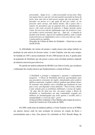 procurando... Suape tá aí... e tudo procurando serviço fora. Hoje
                     tem muitos barcos, tem até o do meu marido encostado na beira do
                     porto, bom, mas não ta indo pescar porque não tem pescador. O
                     pescador vai pescar só o que pega dá mal pra comer, aí vai
                     procurar outro serviço, tem muitos mesmo, não é pouco não o
                     numero de pescadores que já pularam fora, já abandonaram a
                     pesca e tão como servente de pedreiro, é Suape, fazendo outras
                     coisas. Se essa resex não for implantada o que vai acontecer é isso,
                     vai acabar a pesca artesanal, aqui vai.... Aqui vai... a situação ta
                     ficando seria mesmo. Aqui já teve audiência publica, todo o estudo
                     ta favorável pra ser implantada a resex e essa resex não sai, sabe...
                     é muita pedra no caminho.
                     (Pescador da Colônia de Barra de Sirinhaém – Entrevista ao autor
                     em 08/10/10).

       As dificuldades são muitas até porque a região possui uma antiga tradição na
produção de cana através de diversas usinas. A usina Trapiche, uma das mais antigas,
foi fundada em 1887 e possui atualmente 38 mil e 800 hectares de área. E grande parte
da população de Sirinhaém que não possui a pesca como atividade produtiva depende
da industria canavieira para sobreviver.
       Na opinião do analista ambiental do IBAMA Luiz Otávio Corrêa, que coordenou
a elaboração dos estudos técnicos que fundamentaram a criação da Resex:


                     A finalidade é proteger o manguezal e garantir o ordenamento
                     pesqueiro. “A Resex de Sirinhaém oferecerá oportunidades para
                     que pescadores artesanais da região, abandonados pelos poderes
                     públicos municipal, estadual e federal, ganhem uma última chance
                     de sustentar suas famílias com a atividade que herdaram de seus
                     pais e avós, sem degradar o meio ambiente.” Para Corrêa, a Resex
                     é uma solução para os problemas ambientais e sociais da região.
                     “Se algo não for feito por eles, em pouco tempo a Barra de
                     Sirinhaém se transformará em uma comunidade ocupada por
                     milhares de desempregados que terão apenas a escolha entre a
                     marginalidade e o corte da cana”, prevê.
                     (Ciência & Meio Ambiente: Chico Mendes adia criação de reserva,
                     Jornal do Comercio de 10 de junho de 2009).

       Em 2009, ainda antes da audiência pública, a Usina Trapiche enviou ao ICMBio
um parecer técnico onde há uma avaliação do processo de criação da Resex e
recomendações para a área. Esse parecer foi contratado ao Prof. Ricardo Braga, da




                                                                                       84
 