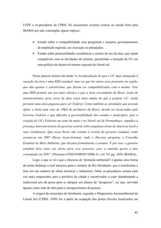 UFPE e ex-presidente da CPRH. No documento existem criticas ao estudo feito pelo
IBAMA por não contemplar alguns tópicos:


           Estudo sobre a compatibilidade com programas e projetos governamentais
           de amplitude regional, em execução ou planejados.
           Estudo sobre potencialidades econômicas e sociais de uso da área, que sejam
           compatíveis com as atividades do entorno, permitindo a inserção da UC em
           uma política de desenvolvimento regional do litoral sul.


       Nesse parecer técnico há ainda “a recomendação de que a UC mais adequada à
vocação da área é uma RDS estadual, uma vez que há outros usos presentes na região,
que não apenas o extrativismo, que devem ser compatibilizados com o mesmo. Pois
uma RDS permite um uso mais elástico e que a área circundante da Resex (zona de
amortecimento) seria cerca de duas vezes mais ampla do que a própria UC, sendo
portanto uma área pequena para ser Federal. Como também as atividades que possam
afetar a biota num raio de 10km do perímetro da Resex, devem ser licenciadas pelo
Governo Federal o que dificulta a governabilidade dos estados e municípios, pois a
criação de UCs Federais na zona da mata e no litoral sul de Pernambuco, significa a
presença intervencionista do governo central sobre pequenas áreas de interesse local e
suas vizinhanças. Que essas Resex são criadas à revelia do governo estadual, como
aconteceu em 2007 (Resex Acaú-Goiana), onde o Decreto atropelou o Conselho
Estadual de Meio Ambiente, que discutia formalmente o assunto. E por isso, o governo
estadual deve estar em alerta para esse processo, pois a omissão gerou o fato
consumado em 2007” (Processo nº02019.000307/2006-31, vol. VI, pg. 1028, IBAMA).
       Logo, o que se vê é que o discurso de “proteção ambiental” é apenas uma forma
de tentar disfarçar o real interesse para o estuário do Rio Sirinhaém, que é transformar a
área em um canteiro de obras turísticas e industriais. Onde os pescadores seriam cada
vez mais empurrados para a periferia da cidade e incentivados a estar abandonando a
tradicional arte da pesca para se adequar aos planos do “progresso”, ou seja, servindo
apenas como mão de obra para o enriquecimento de poucos.
       A origem do município de Sirinhaém, segundo o Diagnostico Socioambiental do
Litoral Sul (CPRH, 1999) foi a partir da ocupação dos portos fluviais localizados em



                                                                                       85
 