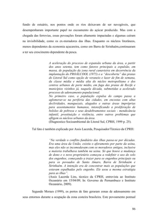 fundo de estuário, nos pontos onde os rios deixavam de ser navegáveis, que
desempenharam importante papel no escoamento do açúcar produzido. Mas com a
chegada das ferrovias, essas povoações foram altamente impactadas e algumas caíram
na invisibilidade, como os ex-moradores das ilhas. Enquanto os núcleos litorâneos,
menos dependentes da economia açucareira, como em Barra de Sirinhaém,continuaram
a ter seu crescimento dependente da pesca.


                    A aceleração do processo de expansão urbana da área, a partir
                    dos anos setenta, tem como fatores principais a expulsão, em
                    massa, de população da zona rural canavieira em decorrência da
                    implantação do PROÁLCOOL (1975) e a “descoberta” das praias
                    do Litoral Sul como opção de veraneio e lazer de fim de semana,
                    da classe média e média alta do núcleo metropolitano e dos
                    centros urbanos de porte médio, em fuga das praias de Recife e
                    municípios vizinhos já, naquela década, submetidas a acelerado
                    processo de adensamento populacional.
                    No primeiro caso, a população expulsa do campo passa a
                    aglomerar-se na periferia das cidades, em encostas com altas
                    declividades, manguezais, alagados e outras áreas impróprias
                    para assentamentos humanos, intensificando a proliferação de
                    bolsões de pobreza e seus desdobramentos sociais - mendicância
                    infantil, prostituição e violência, entre outros problemas que
                    afligem os núcleos urbanos da área.
                    (Diagnostico Socioambiental do Litoral Sul, CPRH, 1999 p. 25).

       Tal fato é também explicado por Assis Lacerda, Pesquisador/Técnico da CPRH:


                    “Na verdade o conflito fundiário das ilhas passa-se por décadas.
                    Era uma área da União, existiu o aforamento por parte da usina,
                    mas eles não se incomodavam com os moradores antigos, inclusive
                    a maioria trabalhava também na usina. Só que houve a mudança
                    de dono e o novo proprietário começou a redefinir o uso do solo
                    dos engenhos, começando a trazer para os engenhos principais ou
                    para os povoados de Santo Amaro, Barra de Sirinhaém e
                    Sirinhaém. A intenção era de concentrar mais as populações que
                    estavam espalhadas pelo engenho. Ele usou a mesma estratégia
                    para as ilhas”.
                    (Assis Lacerda Lins, técnico da CPRH, entrevista ao Instituto
                    Oceanário em 15/04/09; In: Governo de Pernambuco e Instituto
                    Oceanário, 2009).

       Segundo Moraes (1999), os portos de fato geraram zonas de adensamento em
seus entornos durante a ocupação da zona costeira brasileira. Este povoamento pontual


                                                                                  86
 