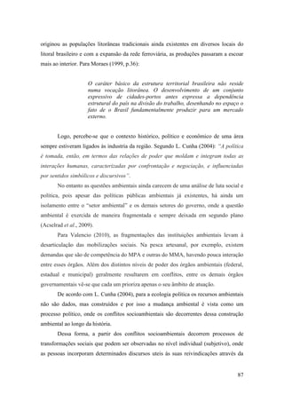 originou as populações litorâneas tradicionais ainda existentes em diversos locais do
litoral brasileiro e com a expansão da rede ferroviária, as produções passaram a escoar
mais ao interior. Para Moraes (1999, p.36):


                     O caráter básico da estrutura territorial brasileira não reside
                     numa vocação litorânea. O desenvolvimento de um conjunto
                     expressivo de cidades-portos antes expressa a dependência
                     estrutural do país na divisão do trabalho, desenhando no espaço o
                     fato de o Brasil fundamentalmente produzir para um mercado
                     externo.


       Logo, percebe-se que o contexto histórico, político e econômico de uma área
sempre estiveram ligados às industria da região. Segundo L. Cunha (2004): “A política
é tomada, então, em termos das relações de poder que moldam e integram todas as
interações humanas, caracterizadas por confrontação e negociação, e influenciadas
por sentidos simbólicos e discursivos”.
       No entanto as questões ambientais ainda carecem de uma análise de luta social e
política, pois apesar das políticas públicas ambientais já existentes, há ainda um
isolamento entre o “setor ambiental” e os demais setores do governo, onde a questão
ambiental é exercida de maneira fragmentada e sempre deixada em segundo plano
(Acselrad et al., 2009).
       Para Valencio (2010), as fragmentações das instituições ambientais levam à
desarticulação das mobilizações sociais. Na pesca artesanal, por exemplo, existem
demandas que são de competência do MPA e outras do MMA, havendo pouca interação
entre esses órgãos. Além dos distintos níveis de poder dos órgãos ambientais (federal,
estadual e municipal) geralmente resultarem em conflitos, entre os demais órgãos
governamentais vê-se que cada um prioriza apenas o seu âmbito de atuação.
       De acordo com L. Cunha (2004), para a ecologia política os recursos ambientais
não são dados, mas construídos e por isso a mudança ambiental é vista como um
processo político, onde os conflitos socioambientais são decorrentes dessa construção
ambiental ao longo da história.
       Dessa forma, a partir dos conflitos socioambientais decorrem processos de
transformações sociais que podem ser observadas no nível individual (subjetivo), onde
as pessoas incorporam determinados discursos uteis às suas reivindicações através da


                                                                                    87
 