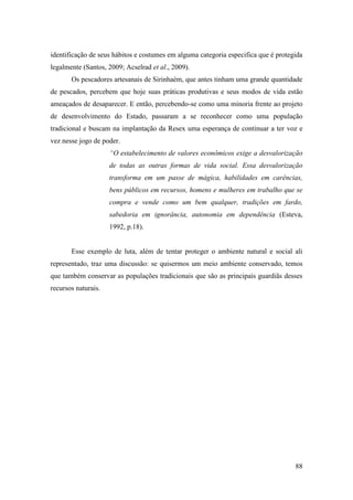 identificação de seus hábitos e costumes em alguma categoria especifica que é protegida
legalmente (Santos, 2009; Acselrad et al., 2009).
       Os pescadores artesanais de Sirinhaém, que antes tinham uma grande quantidade
de pescados, percebem que hoje suas práticas produtivas e seus modos de vida estão
ameaçados de desaparecer. E então, percebendo-se como uma minoria frente ao projeto
de desenvolvimento do Estado, passaram a se reconhecer como uma população
tradicional e buscam na implantação da Resex uma esperança de continuar a ter voz e
vez nesse jogo de poder.
                     “O estabelecimento de valores econômicos exige a desvalorização
                     de todas as outras formas de vida social. Essa desvalorização
                     transforma em um passe de mágica, habilidades em carências,
                     bens públicos em recursos, homens e mulheres em trabalho que se
                     compra e vende como um bem qualquer, tradições em fardo,
                     sabedoria em ignorância, autonomia em dependência (Esteva,
                     1992, p.18).


       Esse exemplo de luta, além de tentar proteger o ambiente natural e social ali
representado, traz uma discussão: se quisermos um meio ambiente conservado, temos
que também conservar as populações tradicionais que são as principais guardiãs desses
recursos naturais.




                                                                                    88
 