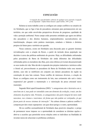 CONCLUSÃO

                     “A negação das especificidades culturais de qualquer povo equivale à negação
                     de sua dignidade” (Alpha Ouma Konaré; apud Cuéllar, 1997, p.69).

       Relatou-se neste trabalho como se configura um campo conflitivo no estuário do
rio Sirinhaém, que se liga à luta de pescadores artesanais para permanecerem em seu
território, em que estão envolvidas perspectivas diversas de progresso, qualidade de
vida e proteção ambiental. Neste campo estão presentes entidades que agem em defesa
dos pescadores e dos direitos humanos, empreendimentos sucroalcooleiros em
transformação, choques entre poderes municipais, estaduais e federais e distintos
projetos de futuro para o território em questão.
       Nesse contexto, existe em Sirinhaém uma discussão para se garantir distintas
reivindicações com a criação da Resex, a partir da inclusão dessa população nas
decisões à cerca das políticas ambientais do governo. Hoje, as dificuldades enfrentadas
pelos pescadores de Barra de Sirinhaém são ainda diferentes das dificuldades
enfrentadas pelos ex-moradores das ilhas, pois estes últimos já tiveram descaracterizado
os seus modos de vida. Mas devido à expansão dos projetos industriais e turísticos sobre
o litoral sul, provavelmente os pescadores de Barra de Sirinhaém terão esse mesmo
destino, caso não se mobilizem em conjunto aos demais pescadores da região na
construção de uma luta comum. Nesse conflito de interesses diversos, a criação da
Resex se configura como um instrumento de luta, mas certamente não será o único
responsável por garantir a manutenção e a valorização da pesca artesanal nesse
município.
       Segundo Moré apud Ernandorena (2003) “o antagonismo não é destrutivo em si,
nem bom em si, mas pode ser entendido como um elemento da evolução, e mais, um dos
elementos da própria vida. Portanto, os antagonismos são parte integral do meio onde
nascemos, nos criamos e morremos; de forma que não podem ser extirpados, já que
fazem parte de nossos sistemas de interação”. Na cultura chinesa a palavra conflito é
composta por dois sinais superpostos: um quer dizer perigo e o outro, oportunidade.
       Há no conflito socioambiental de Sirinhaém duas possíveis situações: o perigo
de permanecer nesse impasse ou a oportunidade de considerar as distintas opções e
abrir-se a ocasiões que permitirão novas relações entre os indivíduos na finalidade de
inventar meios de solucionar os problemas cotidianos.


                                                                                              89
 