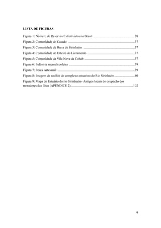 LISTA DE FIGURAS

Figura 1: Número de Reservas Extrativistas no Brasil ...................................................28
Figura 2: Comunidade do Casado ..................................................................................37
Figura 3: Comunidade de Barra de Sirinhaém ...............................................................37
Figura 4: Comunidade do Oiteiro do Livramento ..........................................................37
Figura 5: Comunidade da Vila Nova da Cohab ..............................................................37
Figura 6: Indústria sucroalcooleira .................................................................................39
Figura 7: Pesca Artesanal ...............................................................................................39
Figura 8: Imagem de satélite do complexo estuarino do Rio Sirinhaém .........................40
Figura 9: Mapa do Estuário do rio Sirinhaém- Antigos locais de ocupação dos
moradores das Ilhas (APÊNDICE 2). ............................................................................102




                                                                                                                         9
 