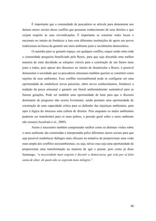 É importante que a comunidade de pescadores se articule para demonstrar aos
demais atores sociais desse conflito que possuem conhecimento de seus direitos e que
exijam respeito às suas reivindicações. É importante se construir redes locais e
nacionais no intuito de fortalecer a luta com diferentes instituições de apoio aos povos
tradicionais na busca de garantir um meio ambiente justo e socialmente democrático.
       O caminho para se garantir espaço, em qualquer conflito, requer união entre toda
a comunidade pesqueira beneficiada pela Resex, para que seja discutido uma melhor
maneira de estar decidindo as soluções viáveis para a construção de um futuro mais
justo a todos, pois apesar dos discursos no intuito de desarticular a Resex, é possível
demonstrar à sociedade que os pescadores artesanais também querem se constituir como
sujeitos de seus ambientes. Esse conflito socioambiental pode se configurar em uma
oportunidade de estabelecer novas parcerias, obter novos conhecimentos, fortalecer a
tradição da pesca artesanal e garantir um litoral ambientalmente sustentável para as
futuras gerações. Pode ser também uma oportunidade de lutar para que o discurso
dominante de progresso não ocorra livremente, sendo portanto uma oportunidade de
construção de uma capacidade critica para se defender das injustiças ambientais, para
opor à lógica do interesse uma cultura de direitos. Pois enquanto os males ambientais
puderem ser transferidos para os mais pobres, a pressão geral sobre o meio ambiente
não cessará (Acselrad et al., 2009).
       Assim é necessário também compreender melhor como as distintas visões sobre
o meio ambiente são construídas e interpretadas pelos diferentes atores sociais para que
seja possível estabelecer diálogos mais eficazes na tentativa de proporcionar uma visão
mais ampla dos conflitos socioambientais, ou seja, talvez essa seja uma oportunidade de
proporcionar uma transformação na maneira de agir e pensar, pois como já disse
Saramago, “a necessidade mais urgente é discutir a democracia, que está por aí feito
santa de altar, de quem não se esperam mais milagres”.




                                                                                      90
 