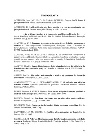 BIBLIOGRAFIA
ACSELRAD, Henri; MELLO, Cecilia C. do A.; BEZERRA, Gustavo das N. O que é
justiça ambiental. Rio de Janeiro: Garamond, 2009. 160p.

ACSELRAD, H. Ambientalização das lutas sociais – o caso do movimento por
justiça ambiental. Estudos Avançados 24 (68), p. 103-119, 2010.

_________. As práticas espaciais e o campo dos conflitos ambientais. In: ____.
(org.). Conflitos ambientais no Brasil. Rio de Janeiro: Relume-Dumará; Fundação
Heinrich Böll, p. 13-35, 2004.

ALMEIDA, A. W. B. Terras de preto, terras de santo, terras de índio: uso comum e
conflito. In: Terras de Quilombo, Terras Indígenas, “Babaçuais Livres”. “Castanhais do
Povo”, Faxinais e Fundos de Pasto: terras tradicionalmente ocupadas. Manaus: PGSCA-
UFAM, Fundação Ford, 2008.

ALMEIDA, Mauro W. B. & CUNHA, Manuela C. da. Populações tradicionais e
conservação ambiental. Biodiversidade na Amazônia brasileira: avaliações e ações
prioritárias para a conservação, uso sustentável e repartição de benefícios. João Paulo
Ribeiro Capobianco et al. (org.). São Paulo, 2001.

AMBITEC BRASIL. Laudo Biológico para Determinação da Área de Influência do
Estuário do Rio Sirinhaém (PE). In: IBAMA - Processo 02019. 000307/2006-31.
Recife, 2008.

ARRUTI, José M. Mocambo: antropologia e história do processo de formação
quilombola. Florianópolis, EDUSC, 2006.

ALVES-MAZZOTTI, A. J.; GEWANDSZNAJDER, F. O método nas ciências
naturais e sociais – pesquisa quantitativa e qualitativa. São Paulo: Pioneira Thomson
Leraning, 2ªedição, 1999.

BEAUD, Stéphane & WEBER, Florence. Guia para a pesquisa de campo: produzir e
analisar dados etnográficos. Petrópolis, RJ: Vozes, 2007. 240p.

BRANCO, Samuel, M. Conflitos conceituais nos estudos sobre meio ambiente.
Estudos Avançados 9 (23), p. 217-233, 1995.

BENSUSAN, Nurit. Conservação da biodiversidade em áreas protegidas. Rio de
Janeiro: Editora FGV, 2006. 176p.

CARVALHO, I. C. M.; SCOTTO, G. Conflitos sócio-ambientais no Brasil. Rio de
Janeiro: IBASE, 1995.

CASTELLS, E. O Poder da Identidade. A era da informação: economia, sociedade
e cultura. Tradução: Klauss Brandini Gerhardt. 5ª edição. Volume II. São Paulo: Paz e
Terra, 530 p. 2006.


                                                                                    91
 