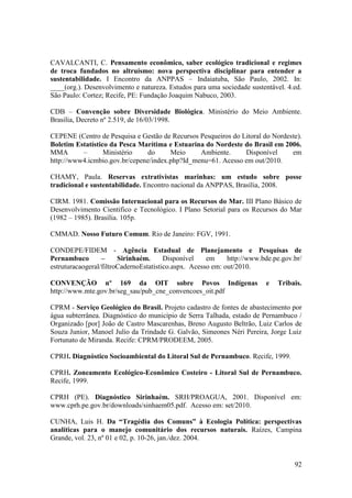 CAVALCANTI, C. Pensamento econômico, saber ecológico tradicional e regimes
de troca fundados no altruísmo: nova perspectiva disciplinar para entender a
sustentabilidade. I Encontro da ANPPAS – Indaiatuba, São Paulo, 2002. In:
____(org.). Desenvolvimento e natureza. Estudos para uma sociedade sustentável. 4.ed.
São Paulo: Cortez; Recife, PE: Fundação Joaquim Nabuco, 2003.

CDB – Convenção sobre Diversidade Biológica. Ministério do Meio Ambiente.
Brasilia, Decreto nº 2.519, de 16/03/1998.

CEPENE (Centro de Pesquisa e Gestão de Recursos Pesqueiros do Litoral do Nordeste).
Boletim Estatístico da Pesca Marítima e Estuarina do Nordeste do Brasil em 2006.
MMA       –       Ministério   do      Meio     Ambiente.      Disponível      em
http://www4.icmbio.gov.br/cepene/index.php?Id_menu=61. Acesso em out/2010.

CHAMY, Paula. Reservas extrativistas marinhas: um estudo sobre posse
tradicional e sustentabilidade. Encontro nacional da ANPPAS, Brasília, 2008.

CIRM. 1981. Comissão Internacional para os Recursos do Mar. III Plano Básico de
Desenvolvimento Cientifico e Tecnológico. I Plano Setorial para os Recursos do Mar
(1982 – 1985). Brasília. 105p.

CMMAD. Nosso Futuro Comum. Rio de Janeiro: FGV, 1991.

CONDEPE/FIDEM - Agência Estadual de Planejamento e Pesquisas de
Pernambuco        –     Sirinhaém.      Disponível    em     http://www.bde.pe.gov.br/
estruturacaogeral/filtroCadernoEstatistico.aspx. Acesso em: out/2010.

CONVENÇÃO nº 169 da OIT sobre Povos Indígenas                            e   Tribais.
http://www.mte.gov.br/seg_sau/pub_cne_convencoes_oit.pdf

CPRM - Serviço Geológico do Brasil. Projeto cadastro de fontes de abastecimento por
água subterrânea. Diagnóstico do município de Serra Talhada, estado de Pernambuco /
Organizado [por] João de Castro Mascarenhas, Breno Augusto Beltrão, Luiz Carlos de
Souza Junior, Manoel Julio da Trindade G. Galvão, Simeones Néri Pereira, Jorge Luiz
Fortunato de Miranda. Recife: CPRM/PRODEEM, 2005.

CPRH. Diagnóstico Socioambiental do Litoral Sul de Pernambuco. Recife, 1999.

CPRH. Zoneamento Ecológico-Econômico Costeiro - Litoral Sul de Pernambuco.
Recife, 1999.

CPRH (PE). Diagnóstico Sirinhaém. SRH/PROAGUA, 2001. Disponível em:
www.cprh.pe.gov.br/downloads/sinhaem05.pdf. Acesso em: set/2010.

CUNHA, Luis H. Da “Tragédia dos Comuns” à Ecologia Política: perspectivas
analíticas para o manejo comunitário dos recursos naturais. Raízes, Campina
Grande, vol. 23, nº 01 e 02, p. 10-26, jan./dez. 2004.


                                                                                   92
 