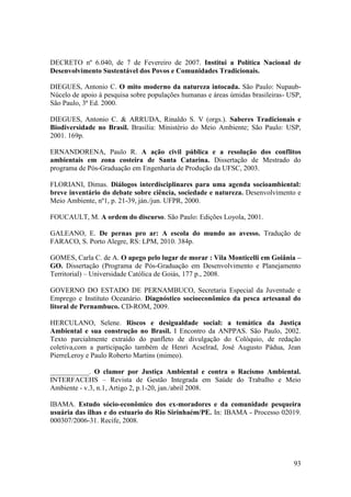 DECRETO nº 6.040, de 7 de Fevereiro de 2007. Institui a Política Nacional de
Desenvolvimento Sustentável dos Povos e Comunidades Tradicionais.

DIEGUES, Antonio C. O mito moderno da natureza intocada. São Paulo: Nupaub-
Núcelo de apoio à pesquisa sobre populações humanas e áreas úmidas brasileiras- USP,
São Paulo, 3ª Ed. 2000.

DIEGUES, Antonio C. & ARRUDA, Rinaldo S. V (orgs.). Saberes Tradicionais e
Biodiversidade no Brasil. Brasilia: Ministério do Meio Ambiente; São Paulo: USP,
2001. 169p.

ERNANDORENA, Paulo R. A ação civil pública e a resolução dos conflitos
ambientais em zona costeira de Santa Catarina. Dissertação de Mestrado do
programa de Pós-Graduação em Engenharia de Produção da UFSC, 2003.

FLORIANI, Dimas. Diálogos interdisciplinares para uma agenda socioambiental:
breve inventário do debate sobre ciência, sociedade e natureza. Desenvolvimento e
Meio Ambiente, nº1, p. 21-39, ján./jun. UFPR, 2000.

FOUCAULT, M. A ordem do discurso. São Paulo: Edições Loyola, 2001.

GALEANO, E. De pernas pro ar: A escola do mundo ao avesso. Tradução de
FARACO, S. Porto Alegre, RS: LPM, 2010. 384p.

GOMES, Carla C. de A. O apego pelo lugar de morar : Vila Monticelli em Goiânia –
GO. Dissertação (Programa de Pós-Graduação em Desenvolvimento e Planejamento
Territorial) – Universidade Católica de Goiás, 177 p., 2008.

GOVERNO DO ESTADO DE PERNAMBUCO, Secretaria Especial da Juventude e
Emprego e Instituto Oceanário. Diagnóstico socioeconômico da pesca artesanal do
litoral de Pernambuco. CD-ROM, 2009.

HERCULANO, Selene. Riscos e desigualdade social: a temática da Justiça
Ambiental e sua construção no Brasil. I Encontro da ANPPAS. São Paulo, 2002.
Texto parcialmente extraído do panfleto de divulgação do Colóquio, de redação
coletiva,com a participação também de Henri Acselrad, José Augusto Pádua, Jean
PierreLeroy e Paulo Roberto Martins (mimeo).

___________. O clamor por Justiça Ambiental e contra o Racismo Ambiental.
INTERFACEHS – Revista de Gestão Integrada em Saúde do Trabalho e Meio
Ambiente - v.3, n.1, Artigo 2, p.1-20, jan./abril 2008.

IBAMA. Estudo sócio-econômico dos ex-moradores e da comunidade pesqueira
usuária das ilhas e do estuario do Rio Sirinhaém/PE. In: IBAMA - Processo 02019.
000307/2006-31. Recife, 2008.




                                                                                 93
 
