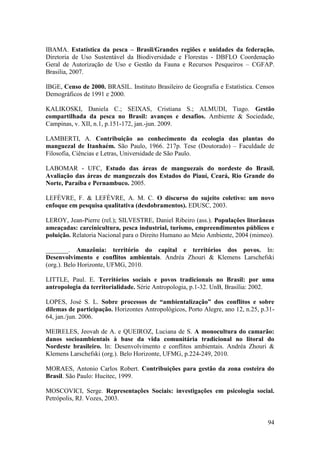 IBAMA. Estatística da pesca – Brasil/Grandes regiões e unidades da federação.
Diretoria de Uso Sustentável da Biodiversidade e Florestas - DBFLO Coordenação
Geral de Autorização de Uso e Gestão da Fauna e Recursos Pesqueiros – CGFAP.
Brasilia, 2007.

IBGE, Censo de 2000. BRASIL. Instituto Brasileiro de Geografia e Estatística. Censos
Demográficos de 1991 e 2000.

KALIKOSKI, Daniela C.; SEIXAS, Cristiana S.; ALMUDI, Tiago. Gestão
compartilhada da pesca no Brasil: avanços e desafios. Ambiente & Sociedade,
Campinas, v. XII, n.1, p.151-172, jan.-jun. 2009.

LAMBERTI, A. Contribuição ao conhecimento da ecologia das plantas do
manguezal de Itanhaém. São Paulo, 1966. 217p. Tese (Doutorado) – Faculdade de
Filosofia, Ciências e Letras, Universidade de São Paulo.

LABOMAR - UFC, Estudo das áreas de manguezais do nordeste do Brasil.
Avaliação das áreas de manguezais dos Estados do Piauí, Ceará, Rio Grande do
Norte, Paraíba e Pernambuco. 2005.

LEFÈVRE, F. & LEFÈVRE, A. M. C. O discurso do sujeito coletivo: um novo
enfoque em pesquisa qualitativa (desdobramentos). EDUSC, 2003.

LEROY, Jean-Pierre (rel.); SILVESTRE, Daniel Ribeiro (ass.). Populações litorâneas
ameaçadas: carcinicultura, pesca industrial, turismo, empreendimentos públicos e
poluição. Relatoria Nacional para o Direito Humano ao Meio Ambiente, 2004 (mimeo).

_______. Amazônia: território do capital e territórios dos povos. In:
Desenvolvimento e conflitos ambientais. Andréa Zhouri & Klemens Larschefski
(org.). Belo Horizonte, UFMG, 2010.

LITTLE, Paul. E. Territórios sociais e povos tradicionais no Brasil: por uma
antropologia da territorialidade. Série Antropologia, p.1-32. UnB, Brasília: 2002.

LOPES, José S. L. Sobre processos de “ambientalização” dos conflitos e sobre
dilemas de participação. Horizontes Antropológicos, Porto Alegre, ano 12, n.25, p.31-
64, jan./jun. 2006.

MEIRELES, Jeovah de A. e QUEIROZ, Luciana de S. A monocultura do camarão:
danos socioambientais à base da vida comunitária tradicional no litoral do
Nordeste brasileiro. In: Desenvolvimento e conflitos ambientais. Andréa Zhouri &
Klemens Larschefski (org.). Belo Horizonte, UFMG, p.224-249, 2010.

MORAES, Antonio Carlos Robert. Contribuições para gestão da zona costeira do
Brasil. São Paulo: Hucitec, 1999.

MOSCOVICI, Serge. Representações Sociais: investigações em psicologia social.
Petrópolis, RJ. Vozes, 2003.


                                                                                  94
 
