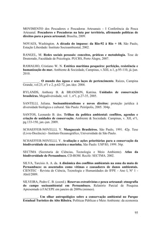MOVIMENTO dos Pescadores e Pescadoras Artesanais - I Conferência da Pesca
Artesanal. Pescadores e Pescadoras na luta por território, afirmando políticas de
direitos para a pesca artesanal. Brasilia, 2009.

NOVAES, Washington. A década do impasse: da Rio-92 à Rio + 10. São Paulo,
Estação Liberdade: Instituto Socioambiental, 2002.

RANGEL, M. Redes sociais pessoais: conceitos, práticas e metodologia. Tese de
Doutorado, Faculdade de Psicologia. PUCRS, Porto Alegre, 2007.

RAMALHO, Cristiano W. N. Estética marítima pesqueira: perfeição, resistência e
humanização do mar. Ambiente & Sociedade, Campinas, v.XIII, n.1, p.95-110, já./jun.
2010.

__________. O mundo das águas e seus laços de pertencimento. Raízes, Campina
Grande, vol.23, nº1 e 2, p.62-72, jan./dez. 2004.

RYLANDS, Anthony B. & BRANDON, Katrina. Unidades de conservação
brasileiras. Megadiversidade, vol. 1, nº1, p.27-35, 2005.

SANTILLI, Juliana. Socioambientalismo e novos direitos: proteção jurídica à
diversidade biológica e cultural. São Paulo: Peirópolis, 2005. 304p.

SANTOS, Leonardo B. dos. Trilhas da política ambiental: conflitos, agendas e
criação de unidades de conservação. Ambiente & Sociedade. Campinas, v. XII, nº1,
pg.133-150, jan.-jun. 2009.

SCHAEFFER-NOVELLI, Y. Manguezais Brasileiros. São Paulo, 1991. 42p. Tese
(Livre-Docência) - Instituto Oceanográfico, Universidade de São Paulo.

SCHAEFFER-NOVELLI, Y. Avaliação e ações prioritárias para a conservação da
biodiversidade da zona costeira e marinha. São Paulo: USP/IO, 1999. 56p.

SECTMA (Secretaria de Ciências, Tecnologia e Meio Ambiente). Atlas da
biodiversidade de Pernambuco. CD-ROM. Recife: SECTMA. 2002.

SILVA, Tarcísio A. A. da. A dinâmica dos conflitos ambientais na zona da mata de
Pernambuco: os assentados como vítimas e causadores de danos ambientais.
CIENTEC · Revista de Ciência, Tecnologia e Humanidades do IFPE - Ano I, Nº 1 -
Abril/2009.

SILVEIRA, Pedro C. B. (coord.). Reservas extrativistas e pesca artesanal: etnografia
do campo socioambiental em Pernambuco. Relatório Parcial de Pesquisa
Apresentado à FACEPE em janeiro de 2009a (mimeo).

_________. Um olhar antropológico sobre a conservação ambiental no Parque
Estadual Turístico do Alto Ribeira. Políticas Públicas e Meio Ambiente: da economia


                                                                                 95
 