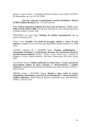 política às ações setoriais / Alexandrina Sobreira de Moura (org.). Recife: FUNDAJ,
Ed. Massangana, cap. 6, p. 201-222, 2009b.

_________. Florestas e lutas por reconhecimento: território, identidades e direitos
na Mata Atlântica Brasileira. Pgs. 1-19, 2010 (mimeo).

MMA. Sistema Nacional de Unidades de Conservação da Natureza – SNUC, Lei nº
9.985, de 18 de Julho de 2000. 6ª ed. Brasília: Ministério do Meio Ambiente/Secretaria
de Biodiversidade e Floresta, 2006.

THEODORO, Suzi Huff (Org). Mediação de conflitos socioambientais. Rio de
Janeiro: Garamond, 2005.

TUAN, Yi-Fu. Topofilia: Um estudo da percepção, atitudes e valores do meio
ambiente. Tradução: Lívia de Oliveira. São Paulo:DIFEL- Difusão Editorial S/A, 1980,
288 p.

TUCKER, Catherine M. e OSTROM, Elinor. Pesquisa multidisciplinar –
relacionando instituições e transformações florestais. In: Ecossistemas florestais:
interação homem-ambiente. Emilio F. Moran e Elinor Ostrom (org.). Tradução de
Diógenes S. Alves e Mateus Batistela – São Paulo: Editora Senac São Paulo: Edusp,
2009.

VALENCIO, Norma. Conflitos ambientais no Velho Chico: o modus operandi da
desacreditação pública da pesca artesanal. In: Desenvolvimento e conflitos
ambientais. Andréa Zhouri & Klemens Larschefski (org.). Belo Horizonte, UFMG, p.
202-223, 2010.

ZHOURI, Andréa e OLIVEIRA, Raquel. Quando o lugar resiste ao espaço:
colonialidade, modernidade e processos de territorialização. In: Desenvolvimento e
conflitos ambientais. Andréa Zhouri & Klemens Larschefski (org.). Belo Horizonte,
UFMG, p. 439-462, 2010.




                                                                                   96
 