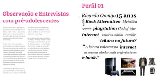 Perfil 01
Observação e Entrevistas                                                              Ricardo Orengo 15 anos
com pré-adolescentes                                                                           Rock Alternativo Metallica




                                                                                      estilo
O foco da observação e entrevista foi
baseado em pessoas com interesse na
                                           no Instituto, que foram identificadas
                                           pela observação dos professores, dos
                                                                                       games      playstation God of War
leitura e idade entre 11 a 15 anos. Esse   próprios familiares ou provenientes de
público-alvo foi destacado pelo fato
de: Se há habito de leitura nessa idade,
                                           diagnóstico de psicólogos.
                                                                                       internet        12 horas diárias tumblr
grandes chances de serem leitores          Foram feitas quatro visitas em oficinas
futuramente.                               de Arduíno, Produção de Texto e Teatro.
                                           As duas primeiras visitas foram apenas                     leitura no futuro?
Os pré-adolescentes observados e           de observação passiva e a identificação
entrevistados nesta etapa da pesquisa
tem uma característica em comum, são
                                           de potenciais crianças que poderiam
                                           ser entrevistadas nas visitas seguintes.
                                                                                        “ A leitura vai estar na internet
pessoas com altas habilidades (super-      A escolha de 3 crianças se deu pelo
dotação). A definição desse perfil
ocorreu pelo acolhimento na que tange
                                           fato delas possuir proatividade em
                                           suas atividades, gostar de se expressar
                                                                                          as pessoas vão dar mais preferência em
a concessão para observação passiva e
uma possível abordagem direta liberada
                                           e ter um perfil de liderança, como por
                                           exemplo, tentar coordenar equipe.          e-book.”
pela coordenação da oficina de altas
hablidades localizada no Instituto de
Educação do Paraná.


Atualmente são 46 crianças de 7 a 15
anos superdotadas que frequentam as
atividades extra-curriculares oferecidas
 