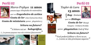 Perfil 02                                                                            Perfil 03
            Marco Prybysz 11 anos                                Taylor de Lara
            primeiro lugar   olimpíadas de matemática                          13 anos
 a
            quer ser Engenheiro         de aviões                              Rap Eminem




                                                                      estilo
            Gosta de ler          João Guimarães Rosa
                                                                      quer ser Biólogo
 Gosta de miniatura               games playstation 3
                                                                               Gosta de ler   Mangá
                             leitura no futuro?                            Vampiro - O Diário Perdido
              “ A leitura vai ser holográfica                games   playstation God of War
(...) a pessoa pegasse mas não existisse (fisicamente) ”                       leitura no futuro?
                                                           “ Você poderá folhear o livro no ar,
                                                            (...) como se não precisasse segurar.”
 