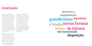 Conclusão
                                                                                              abertura e
                                                                                             engajamento
A pesquisa realizada identificou a          Acredita-se que os livros impressos
tendência e disposição dos usuários em      coexistirão com os livros digitais por
ter um device (aparelho eletrônico) para    diversos motivos, mas principalmente
leitura, principalmente movidos pela
facilidade de transporte. Atualmente,
devido aos valores praticados tanto
                                            os altos valores praticados no mercado
                                            e o costume das gerações mais antigas
                                            e atuais de ler o livro impresso. Porém,
                                                                                                       hiperlinks

                                                                                                novas formas
dos devices quanto de e-books, ainda        as novas gerações não apresentam




                                                                                       e books
não é comum o usuário possuir um            barreiras pessoais contra a adoção
device. Foram percebidas diversas           de devices de leitura e nem contra
tendências que transformam a leitura        novas formas de leitura. Isso pode




                                                                                          diálogos de leitura
convencional em uma experiência             significar para o mercado editorial uma
diferenciada. Tais como não-linearidade     oportunidade de negócio gigantesca. Há
(proporcionada por hiperlinks e games),     muitas possibilidades de proporcionar
gamification e leitura social (diálogos e   experiências de leitura diversificadas
compartilhamentos).                         para cada público.
                                                                                           não-linearidade
                                                                                                  disposição
Relacionando a tendência de livros
digitais com games, vale ressaltar
que em junho de 2011, foi anunciado
uma parceria entre Playstation 3 e a
autora do livro Harry Potter, que está
desenvolvendo um livro interativo. Os
jogadores utilizarão os controles com
sensores de movimento PlayStation
Move como varinhas mágicas para
mudar de página e aprender feitiços.
 