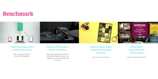 Benchmark




  Visão do Google sobre       Visão da IDEO sobre o             Visão da Mag+ sobre             Pottermore:
   o futuro dos livros          futuro dos livros               a leitura de revistas          experiência de
    http://www.youtube.com/   http://www.youtube.com/watch?v=
                                                                      no futuro                leitura online
     watch?v=ZKEaypYJbb4      cLSdzGDxqVU&feature=results_vid
                                                                  http://vimeo.com/8217311   http://www.pottermore.com/
                              eo&playnext=1&list=PLD970B002E
                                          60772DB
 