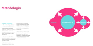 Metodologia



Design Thinking
  Pág. 50/51 – Design Thinking –
   Gavin Ambrose & Paul Harris

Complementando a utilização do
multimétodo, foi aplicada a metodologia
de Design Thinking parcialmente,
baseada nos autores Gavin Ambrose
& Paul Harris, sendo que as etapas
aplicadas são:
                                           do projeto. Afasta-se em diferentes
                                           direções a partir de um ponto comum,
                                           também chamada de branching out. É
                                           nesta fase que é feita a coleta de dados
                                           para o projeto, através de pesquisas de
                                           diversos tipos.


                                           3. Convergência: é a contração de algo
                                           para um ponto central, ocorrendo uma
                                           generalização. Nesta etapa é feita a
                                                                                      DEFINIÇÕES



                                                                                                    2
                                                                                                   DIVERGÊNCIA   CONVERGÊNCIA




                                           compilação da “divergência” para ideias,

1. Definições: fase onde é definido o      signos ou outros aspectos em comum

problema de design a ser resolvido, suas   encontrados anteriormente.

causas e o público-foco da pesquisa que
será feita em seguida.


2. Divergência: divergência é a
expansão partindo do ponto central
 