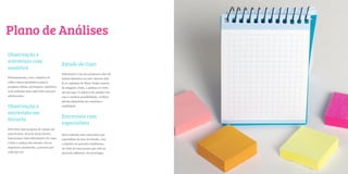 Plano de Análises
Observação e
entrevista com
                                           Estudo de Caso
usuários
                                           Pottermore é um dos primeiros sites de
Primeiramente, com o objetivo de           leitura interativa na web. Através dele
colher inputs qualitativos para a          lê-se capítulos de Harry Potter através
pesquisa (ideias, percepções, opiniões),   de imagens e links, e pontua-se como
será realizada uma entrevista com pré-     em um jogo. O objetivo de estudar este
adolescentes.                              caso é analisar possibilidade, verificar
                                           adesão/abandono dos usuários e
Observação e                               viabilidade.

entrevista em
                                           Entrevista com
livraria
                                           especialista
Será feita uma pesquisa de campo em
uma livraria. Através desta técnica        Será realizada uma entrevista com
buscaremos mais informações de como        especialista da área de ebooks, com
é feita a compra dos ebooks e livros       o objetivo de perceber tendências,
impressos atualmente, a procura por        na visão de uma pessoa que está no
cada tipo etc.                             mercado editorial e de tecnologia.
 