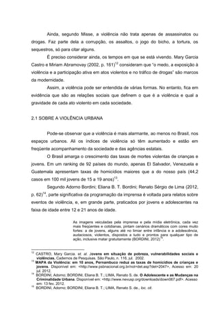 Ainda, segundo Misse, a violência não trata apenas de assassinatos ou
drogas. Faz parte dela a corrupção, os assaltos, o jogo do bicho, a tortura, os
sequestros, só para citar alguns.
           É preciso considerar ainda, os tempos em que se está vivendo. Mary Garcia
Castro e Miriam Abramovay (2002, p. 161)12 consideram que “o medo, a exposição à
violência e a participação ativa em atos violentos e no tráfico de drogas” são marcos
da modernidade.
           Assim, a violência pode ser entendida de várias formas. No entanto, fica em
evidência que são as relações sociais que definem o que é a violência e qual a
gravidade de cada ato violento em cada sociedade.


2.1 SOBRE A VIOLÊNCIA URBANA


           Pode-se observar que a violência é mais alarmante, ao menos no Brasil, nos
espaços urbanos. Ali os índices de violência só têm aumentado e estão em
freqüente acompanhamento da sociedade e das agências estatais.
           O Brasil amarga o crescimento das taxas de mortes violentas de crianças e
jovens. Em um ranking de 92 países do mundo, apenas El Salvador, Venezuela e
Guatemala apresentam taxas de homicídios maiores que a do nosso país (44,2
casos em 100 mil jovens de 15 a 19 anos)13.
           Segundo Adorno Bordini; Eliana B. T. Bordini; Renato Sérgio de Lima (2012,
p. 62)14, parte significativa da programação da imprensa é voltada para relatos sobre
eventos de violência, e, em grande parte, praticados por jovens e adolescentes na
faixa de idade entre 12 e 21 anos de idade.

                         As imagens veiculadas pela imprensa e pela mídia eletrônica, cada vez
                         mais freqüentes e cotidianas, pintam cenários dramáticos com cores muito
                         fortes: a de jovens, alguns até no limiar entre infância e a adolescência,
                         audaciosos, violentos, dispostos a tudo e prontos para qualquer tipo de
                                                                             15
                         ação, inclusive matar gratuitamente (BORDINI, 2012) .


12
     CASTRO, Mary Garcia. et. al. Jovens em situação de pobreza, vulnerabilidades sociais e
     violências. Cadernos de Pesquisas. São Paulo, n. 116, jul. 2002.
13
     MAPA da Violência: em 10 anos, Pernambuco reduz as taxas de homicídios de crianças e
     jovens. Disponível em: <http://www.psbnacional.org.br/not=det.asp?det=2047>, Acesso em: 20
     jul. 2012.
14
     BORDINI, Adorno; BORDINI, Eliana B. T.; LIMA, Renato S. de. O Adolescente e as Mudanças na
     Criminalidade Urbana. Disponível em: <http://www.nevusp.org/downloads/down067.pdf>. Acesso
     em: 13 fev. 2012.
15
     BORDINI, Adorno; BORDINI, Eliana B. T.; LIMA, Renato S. de., loc. cit.
 