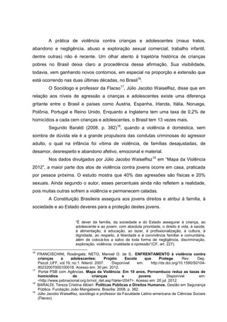 A prática de violência contra crianças e adolescentes (maus tratos,
abandono e negligência, abuso e exploração sexual comercial, trabalho infantil,
dentre outras) não é recente. Um olhar atento à trajetória histórica de crianças
pobres no Brasil deixa claro a procedência dessa afirmação. Sua visibilidade,
todavia, vem ganhando novos contornos, em especial na proporção e extensão que
está ocorrendo nas duas últimas décadas, no Brasil16.
           O Sociólogo e professor da Flacso17, Júlio Jacobo Waiselfisz, disse que em
relação aos níveis de agressão a crianças e adolescentes existe uma diferença
gritante entre o Brasil e países como Áustria, Espanha, Irlanda, Itália, Noruega,
Polônia, Portugal e Reino Unido. Enquanto a Inglaterra tem uma taxa de 0,2% de
homicídios a cada cem crianças e adolescentes, o Brasil tem 13 vezes mais.
           Segundo Baraldi (2008, p. 382)18, quando a violência é doméstica, sem
sombra de dúvida ela é a grande propulsora das condutas criminosas do agressor
adulto, o qual na infância foi vítima de violência, de famílias desajustadas, de
desamor, desrespeito e abandono afetivo, emocional e material.
           Nos dados divulgados por Júlio Jacobo Waiselfisz19 em “Mapa da Violência
2012”, a maior parte dos atos de violência contra jovens ocorre em casa, praticada
por pessoa próxima. O estudo mostra que 40% das agressões são físicas e 20%
sexuais. Ainda segundo o autor, esses percentuais ainda não refletem a realidade,
pois muitas outras sofrem a violência e permanecem caladas.
           A Constituição Brasileira assegura aos jovens direitos e atribui à família, à
sociedade e ao Estado deveres para a proteção destes jovens.


                           “É dever da família, da sociedade e do Estado assegurar à criança, ao
                           adolescente e ao jovem, com absoluta prioridade, o direito à vida, à saúde,
                           à alimentação, à educação, ao lazer, à profissionalização, à cultura, à
                           dignidade, ao respeito, à liberdade e à convivência familiar e comunitária,
                           além de colocá-los a salvo de toda forma de negligência, discriminação,
                           exploração, violência, crueldade e opressão”(CF, art. 227).

16
     FRANCISCHINI, Rosângela; NETO, Manoel O. de S.. ENFRENTAMENTO à violência contra
     crianças      e     adolescentes:       Projeto     Escola     que      Protege.      Rev.    Dep.
     Psicol.,UFF, vol.19, no.1. Niterói 2007.    Disponível     em:    http://dx.doi.org/10.1590/S0104-
     80232007000100018. Acesso em: 30 jan. 2012.
17
      Portal PSB com Agências. Mapa da Violência: Em 10 anos, Pernambuco reduz as taxas de
     homicídios           de          crianças         e         jovens.          Disponível        em:
     <http://www.psbnacional.org.br/not_det.asp?dete=2047>. Acesso em: 20 jul. 2012.
18
     BARALDI, Tereza Cristina Albieri. Políticas Públicas e Direitos Humanos. Gestão em Segurança
     Pública. Fundação João Mangabeira. Brasília: 2008, p. 382.
19
     Júlio Jacobo Waiselfisz, sociólogo e professor da Faculdade Latino-americana de Ciências Sociais
     (Flacso).
 