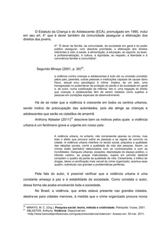 O Estatuto da Criança e do Adolescente (ECA), promulgado em 1990, inclui
em seu art. 4° que é dever também da comunidade assegurar a efetivação dos
direitos dos jovens.
                          4º: “É dever da família, da comunidade, da sociedade em geral e do poder
                          público assegurar, com absoluta prioridade, a efetivação dos direitos
                          referentes à vida, à saúde, à alimentação, à educação, ao esporte, ao lazer,
                          à profissionalização, à cultura, à dignidade, ao respeito, à liberdade e à
                          convivência familiar e comunitária”.


            Segundo Minayo (2001, p. 26)20,

                          a violência contra crianças e adolescentes é todo ato ou omissão cometido
                          pelos pais, parentes, outras pessoas e instituições capazes de causar dano
                          físico, sexual e/ou psicológico à vítima. Implica, de um lado, uma
                          transgressão no poder/dever de proteção do adulto e da sociedade em geral
                          e, de outro, numa coisificação da infância. Isto é, uma negação do direito
                          que crianças e adolescentes têm de serem tratados como sujeitos e
                          pessoas em condições especiais de desenvolvimento.

           Há de se notar que a violência é crescente em todos os centros urbanos,
sendo motivo de preocupação das autoridades, pois ela atinge as crianças e
adolescentes que serão os cidadãos de amanhã.
           Anthony Ablaster (2011)21 descreve bem os motivos pelos quais a violência
urbana é um fenômeno grave e urgente em nosso país:


                          A violência urbana, no entanto, não compreende apenas os crimes, mas
                          todo o efeito que provoca sobre as pessoas e as regras de convívio na
                          cidade. A violência urbana interfere no tecido social, prejudica a qualidade
                          das relações sociais, corrói a qualidade de vida das pessoas. Assim, os
                          crimes estão [também] relacionados com as contravenções e com as
                          incivilidades. Gangues urbanas, pixações, depredação do espaço público, o
                          trânsito caótico, as praças malcuidadas, sujeira em período eleitoral
                          compõem o quadro da perda da qualidade de vida. Certamente, o tráfico de
                          drogas, talvez a ramificação mais visível do crime organizado, acentua esse
                          quadro, sobretudo nas grandes e problemáticas periferias.


           Pela fala do autor, é possível verificar que a violência urbana é uma
constante ameaça à paz e à estabilidade da sociedade. Como constata o autor,
dessa forma ela acaba envolvendo toda a sociedade.
           No Brasil, a violência, que antes estava presente nas grandes cidades,
alastra-se para cidades menores, à medida que o crime organizado procura novos

20
     MINAYO, M. C. (Org.). Pesquisa social: teoria, método e criatividade. Petrópolis: Vozes, 2001.
21
     ABLASTER, Anthony. Violência. Disponível em:
     <http://www.bancodeprofissionais.com/guiacontraviolencia/violencia>. Acesso em: 30 mar. 2011.
 
