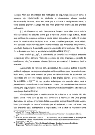 espaços. Além das dificuldades das instituições de segurança pública em conter o
processo       de   interiorização   da   violência,   a   degradação      urbana    contribui
decisivamente para ele, tendo em vista que a pobreza, a desigualdade social, o
baixo acesso popular à justiça não são mais problemas exclusivos das grandes
metrópoles.
           [...] Há diferenças na visão das causas e de como superá-las, mas a maioria
dos especialistas no assunto afirma que a violência urbana é algo evitável, desde
que políticas de segurança pública e social sejam colocadas em ação. É preciso
atuar de maneira eficaz tanto em suas causas primárias quanto em seus efeitos,
aliar políticas sociais que reduzam a vulnerabilidade dos moradores das periferias,
sobretudo dos jovens, à repressão ao crime organizado. Uma tarefa que não é só do
Poder Público, mas de toda a sociedade civil (ABLASTER, 2011)22.
           Para Bordini (2008)23, o crescimento da violência na sociedade brasileira
comporta os crimes comuns, “violência conectada ao crime organizado, explosão de
conflitos nas relações pessoais e intersubjetivas e, em especial, violação dos direitos
humanos”.
           A prevenção da violência como perspectiva da segurança pública é recente
no Brasil, seja para os responsáveis pelas políticas públicas, para os acadêmicos e,
mais ainda, como idéia inserida em pauta de reivindicações da sociedade civil
organizada em face das forças policiais e dos órgãos estatais. Dessa maneira,
Baraldi (2008, p. 392)24, diz ser razoável estabelecer um conceito básico para a
prevenção da criminalidade como sendo um conjunto de intervenções que buscam
promover a segurança dos indivíduos e das comunidades sem recorrer à tradicionais
sanções da Justiça Criminal.
           As explicações para o acontecimento de violências e de crimes não são
fáceis, assim como não os são sua prevenção e repressão. Há uma grande
diversidade de práticas criminosas, todas associadas a diferentes dinâmicas sociais,
como por exemplo, os roubos praticados por adolescentes pobres, que vivem nas
ruas cheirando cola, abandonados à própria sorte, sem o amor e o respeito de uma
22
     ABLASTER, Antony. Violência. Disponível em:
     <http://www.bancodeprofissionais.com/guiacontraviolencia/violencia>. Acessado em: 30 mar.
     2011.
23
     BORDINI, Adorno; BORDINI, Eliana B. T.; LIMA, Renato S. de .O Adolescente e as Mudanças na
     Criminalidade Urbana. Disponível em: <http://www.nevusp.org/downloads/down067.pdf>.
     Acesso em: 13 fev. 2012.
24
     BARALDI, Tereza Cristina Albieri. Políticas Públicas e Direitos Humanos. Gestão em
     Segurança Pública. Fundação João Mangabeira. Brasília: 2008.
 