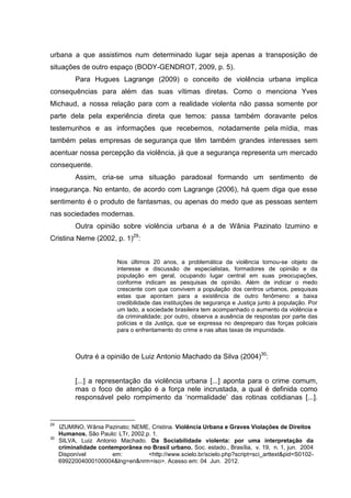 urbana a que assistimos num determinado lugar seja apenas a transposição de
situações de outro espaço (BODY-GENDROT, 2009, p. 5).
           Para Hugues Lagrange (2009) o conceito de violência urbana implica
consequências para além das suas vítimas diretas. Como o menciona Yves
Michaud, a nossa relação para com a realidade violenta não passa somente por
parte dela pela experiência direta que temos: passa também doravante pelos
testemunhos e as informações que recebemos, notadamente pela mídia, mas
também pelas empresas de segurança que têm também grandes interesses sem
acentuar nossa percepção da violência, já que a segurança representa um mercado
consequente.
           Assim, cria-se uma situação paradoxal formando um sentimento de
insegurança. No entanto, de acordo com Lagrange (2006), há quem diga que esse
sentimento é o produto de fantasmas, ou apenas do medo que as pessoas sentem
nas sociedades modernas.
           Outra opinião sobre violência urbana é a de Wânia Pazinato Izumino e
Cristina Neme (2002, p. 1)29:


                          Nos últimos 20 anos, a problemática da violência tornou-se objeto de
                          interesse e discussão de especialistas, formadores de opinião e da
                          população em geral, ocupando lugar central em suas preocupações,
                          conforme indicam as pesquisas de opinião. Além de indicar o medo
                          crescente com que convivem a população dos centros urbanos, pesquisas
                          estas que apontam para a existência de outro fenômeno: a baixa
                          credibilidade das instituições de segurança e Justiça junto à população. Por
                          um lado, a sociedade brasileira tem acompanhado o aumento da violência e
                          da criminalidade; por outro, observa a ausência de respostas por parte das
                          polícias e da Justiça, que se expressa no despreparo das forças policiais
                          para o enfrentamento do crime e nas altas taxas de impunidade.



           Outra é a opinião de Luiz Antonio Machado da Silva (2004)30:


           [...] a representação da violência urbana [...] aponta para o crime comum,
           mas o foco de atenção é a força nele incrustada, a qual é definida como
           responsável pelo rompimento da ‘normalidade’ das rotinas cotidianas [...].


29
     IZUMINO, Wânia Pazinato; NEME, Cristina. Violência Urbana e Graves Violações de Direitos
     Humanos. São Paulo: LTr, 2002.p. 1.
30
     SILVA, Luiz Antonio Machado. Da Sociabilidade violenta: por uma interpretação da
     criminalidade contemporãnea no Brasil urbano. Soc. estado., Brasília, v. 19, n. 1, jun. 2004
     Disponível         em:         <http://www.scielo.br/scielo.php?script=sci_arttext&pid=S0102-
     69922004000100004&lng=en&nrm=iso>. Acesso em: 04 Jun. 2012.
 