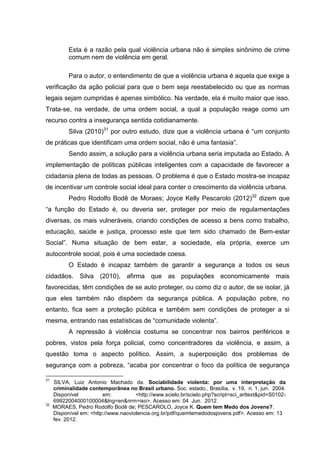 Esta é a razão pela qual violência urbana não é simples sinônimo de crime
           comum nem de violência em geral.

           Para o autor, o entendimento de que a violência urbana é aquela que exige a
verificação da ação policial para que o bem seja reestabelecido ou que as normas
legais sejam cumpridas é apenas simbólico. Na verdade, ela é muito maior que isso.
Trata-se, na verdade, de uma ordem social, a qual a população reage como um
recurso contra a insegurança sentida cotidianamente.
           Silva (2010)31 por outro estudo, dize que a violência urbana é “um conjunto
de práticas que identificam uma ordem social, não é uma fantasia”.
           Sendo assim, a solução para a violência urbana seria imputada ao Estado. A
implementação de políticas públicas inteligentes com a capacidade de favorecer a
cidadania plena de todas as pessoas. O problema é que o Estado mostra-se incapaz
de incentivar um controle social ideal para conter o crescimento da violência urbana.
           Pedro Rodolfo Bodê de Moraes; Joyce Kelly Pescarolo (2012)32 dizem que
“a função do Estado é, ou deveria ser, proteger por meio de regulamentações
diversas, os mais vulneráveis, criando condições de acesso a bens como trabalho,
educação, saúde e justiça, processo este que tem sido chamado de Bem-estar
Social”. Numa situação de bem estar, a sociedade, ela própria, exerce um
autocontrole social, pois é uma sociedade coesa.
           O Estado é incapaz também de garantir a segurança a todos os seus
cidadãos. Silva (2010), afirma que as populações economicamente mais
favorecidas, têm condições de se auto proteger, ou como diz o autor, de se isolar, já
que eles também não dispõem da segurança pública. A população pobre, no
entanto, fica sem a proteção pública e também sem condições de proteger a si
mesma, entrando nas estatísticas de “comunidade violenta”.
           A repressão à violência costuma se concentrar nos bairros periféricos e
pobres, vistos pela força policial, como concentradores da violência, e assim, a
questão toma o aspecto político. Assim, a superposição dos problemas de
segurança com a pobreza, “acaba por concentrar o foco da política de segurança

31
     SILVA, Luiz Antonio Machado da. Sociabilidade violenta: por uma interpretação da
     criminalidade contemporãnea no Brasil urbano. Soc. estado., Brasília, v. 19, n. 1, jun. 2004.
     Disponível          em:          <http://www.scielo.br/scielo.php?script=sci_arttext&pid=S0102-
     69922004000100004&lng=en&nrm=iso>. Acesso em: 04 Jun. 2012.
32
     MORAES, Pedro Rodolfo Bodê de; PESCAROLO, Joyce K. Quem tem Medo dos Jovens?.
     Disponível em: <http://www.naoviolencia.org.br/pdf/quemtemedodosjovens.pdf>. Acesso em: 13
     fev. 2012.
 