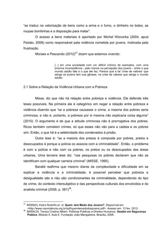 “se traduz na valorização de bens como a arma e o fumo, o dinheiro no bolso, as
roupas bonitinhas e a disposição para matar”.
           O acesso a bens materiais é apontado por Michel Wiovorka (2004, apud
Paixão, 2008) como responsável pela violência cometida por jovens, motivada pela
frustração.
           Moraes e Pescarolo (2012)37 dizem que estamos vivendo:


                          [...] em uma sociedade com um déficit crônico de exemplos, com uma
                          enorme inconsistência - pelo menos na percepção dos jovens - entre o que
                          mundo adulto fala e o que ele faz. Parece que a tal ‘crise de valores’ que
                          atinge os jovens tem sua gênese, na crise de valores que atinge o mundo
                          adulto.


2.1 Sobre a Relação da Violência Urbana com a Pobreza


           Misse, diz que não há relação entre pobreza e violência. Ele defende três
teses possíveis. Na primeira ele é categórico em negar a relação entre pobreza e
violência dizendo que “se a pobreza causasse o crime, a maioria dos pobres seria
criminosa, e não é, portanto, a pobreza por si mesma não explicaria coisa alguma”
(2010). O argumento é de que a atitude criminosa não é prerrogativa dos pobres.
Ricos também cometem crimes, só que esses não vão para a cadeia e os pobres
sim. Então, o que há é a seletividade dos condenados à prisão.
           Outra tese é: “se a maioria dos presos é composta por pobres, pretos e
desocupados é porque a polícia os associa com a criminalidade”. Então, o problema
é com a polícia e não com os pobres, os pretos ou os desocupados das áreas
urbanas. Uma terceira tese diz: “nas pesquisas os pobres declaram que não se
identificam com qualquer carreira criminal” (MISSE, 1995).
           Baraldi reafirma que mesmo diante da complexidade e dificuldade em se
explicar a violência e a criminalidade, é possível perceber que pobreza e
desigualdade são e não são condicionantes da criminalidade, dependendo do tipo
de crime, do contexto intersubjetivo e das perspectivas culturais dos envolvidos e do
analista criminal (2008, p. 381)38.



37
     MORAES, Pedro Rodolfo et al. Quem tem Medo dos Jovens?. Disponível em:
     <http://www.naoviolencia.org.br/pdf/quemtemedodosjovens.pdf>. Acesso em: 13 fev. 2012.
38
     BARALDI, Tereza Cristina Albieri. Políticas Públicas e Direitos Humanos. Gestão em Segurança
     Pública. Módulo II, Aula 6. Fundação João Mangabeira. Brasília, 2008.
 