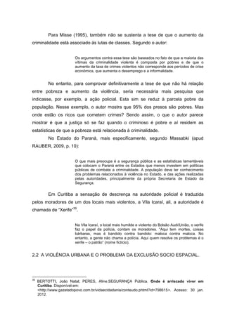 Para Misse (1995), também não se sustenta a tese de que o aumento da
criminalidade está associado às lutas de classes. Segundo o autor:


                         Os argumentos contra essa tese são baseados no fato de que a maioria das
                         vítimas da criminalidade violenta é composta por pobres e de que o
                         aumento da taxa de crimes violentos não corresponde aos períodos de crise
                         econômica, que aumenta o desemprego e a informalidade.


          No entanto, para comprovar definitivamente a tese de que não há relação
entre pobreza e aumento da violência, seria necessária mais pesquisa que
indicasse, por exemplo, a ação policial. Esta sim se reduz à parcela pobre da
população. Nesse exemplo, o autor mostra que 95% dos presos são pobres. Mas
onde estão os ricos que cometem crimes? Sendo assim, o que o autor parece
mostrar é que a justiça só se faz quando o criminoso é pobre e aí residem as
estatísticas de que a pobreza está relacionada à criminalidade.
          No Estado do Paraná, mais especificamente, segundo Massabki (apud
RAUBER, 2009, p. 10):


                         O que mais preocupa é a segurança pública e as estatísticas lamentáveis
                         que colocam o Paraná entre os Estados que menos investem em políticas
                         públicas de combate a criminalidade. A população deve ter conhecimento
                         dos problemas relacionados à violência no Estado, e das ações realizadas
                         pelas autoridades, principalmente da própria Secretaria de Estado da
                         Segurança.


          Em Curitiba a sensação de descrença na autoridade policial é traduzida
pelos moradores de um dos locais mais violentos, a Vila Icaraí, ali, a autoridade é
chamada de “Xerife”39.


                         Na Vila Icaraí, o local mais humilde e violento do Bolsão Audi/União, o xerife
                         faz o papel da polícia, contam os moradores. “Aqui tem mortes, coisas
                         bárbaras, mas é bandido contra bandido: maloca contra maloca. No
                         entanto, a gente não chama a polícia. Aqui quem resolve os problemas é o
                         xerife – o patrão” (nome fictício).


2.2 A VIOLÊNCIA URBANA E O PROBLEMA DA EXCLUSÃO SOCIO ESPACIAL.




39
     BERTOTTI, João Natal; PERES, Aline.SEGURANÇA Pública. Onde é arriscado viver em
     Curitiba. Disponível em:
     <http://www.gazetadopovo.com.br/vidaecidadania/conteudo.phtml?id=798615>. Acesso: 30 jan.
     2012.
 