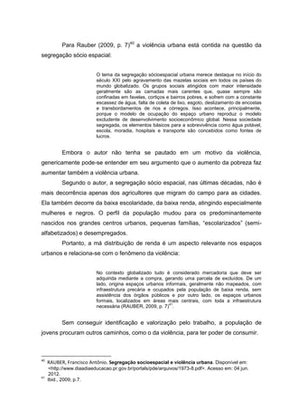 Para Rauber (2009, p. 7)40 a violência urbana está contida na questão da
segregação sócio espacial:


                           O tema da segregação sócioespacial urbana merece destaque no início do
                           século XXI pelo agravamento das mazelas sociais em todos os países do
                           mundo globalizado. Os grupos sociais atingidos com maior intensidade
                           geralmente são as camadas mais carentes que, quase sempre são
                           confinadas em favelas, cortiços e bairros pobres, e sofrem com a constante
                           escassez de água, falta de coleta de lixo, esgoto, deslizamento de encostas
                           e transbordamentos de rios e córregos. Isso acontece, principalmente,
                           porque o modelo de ocupação do espaço urbano reproduz o modelo
                           excludente de desenvolvimento socioeconômico global. Nessa sociedade
                           segregada, os elementos básicos para a sobrevivência como água potável,
                           escola, moradia, hospitais e transporte são concebidos como fontes de
                           lucros.


           Embora o autor não tenha se pautado em um motivo da violência,
genericamente pode-se entender em seu argumento que o aumento da pobreza faz
aumentar também a violência urbana.
           Segundo o autor, a segregação sócio espacial, nas últimas décadas, não é
mais decorrência apenas dos agricultores que migram do campo para as cidades.
Ela também decorre da baixa escolaridade, da baixa renda, atingindo especialmente
mulheres e negros. O perfil da população mudou para os predominantemente
nascidos nos grandes centros urbanos, pequenas famílias, “escolarizados” (semi-
alfabetizados) e desempregados.
           Portanto, a má distribuição de renda é um aspecto relevante nos espaços
urbanos e relaciona-se com o fenômeno da violência:


                           No contexto globalizado tudo é considerado mercadoria que deve ser
                           adquirida mediante a compra, gerando uma parcela de excluídos. De um
                           lado, origina espaços urbanos informais, geralmente não mapeados, com
                           infraestrutura precária e ocupados pela população de baixa renda, sem
                           assistência dos órgãos públicos e por outro lado, os espaços urbanos
                           formais, localizados em áreas mais centrais, com toda a infraestrutura
                                                           41
                           necessária (RAUBER, 2009, p. 7) .


           Sem conseguir identificação e valorização pelo trabalho, a população de
jovens procuram outros caminhos, como o da violência, para ter poder de consumir.



40
     RAUBER, Francisco Antônio. Segregação socioespacial e violência urbana. Disponível em:
      <http://www.diaadiaeducacao.pr.gov.br/portals/pde/arquivos/1973-8.pdf>. Acesso em: 04 jun.
      2012.
41
     Ibid., 2009, p.7.
 