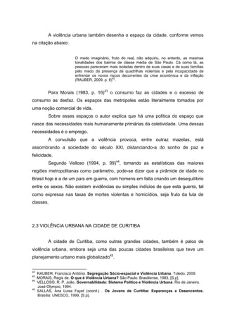 A violência urbana também desenha o espaço da cidade, conforme vemos
na citação abaixo:


                         O medo imaginário, fruto do real, não adquiriu, no entanto, as mesmas
                         tonalidades dos bairros de classe média de São Paulo. Cá como lá, as
                         pessoas pareceram mais isoladas dentro de suas casas e de suas famílias
                         pelo medo da presença de quadrilhas violentas e pela incapacidade de
                         enfrentar os novos riscos decorrentes da crise econômica e da inflação
                                              42
                         (RAUBER, 2009, p. 8) .


           Para Morais (1983, p. 16)43 o consumo faz as cidades e o excesso de
consumo as desfaz. Os espaços das metrópoles estão literalmente tomados por
uma noção comercial de vida.
           Sobre esses espaços o autor explica que há uma política do espaço que
nasce das necessidades mais humanamente primárias da coletividade. Uma dessas
necessidades é o emprego.
           A convulsão que a violência provoca, entre outraz mazelas, está
assombrando a sociedade do século XXI, distanciando-a do sonho de paz e
felicidade.
           Segundo Velloso (1994, p. 99)44, tomando as estatísticas das maiores
regiões metropolitanas como parâmetro, pode-se dizer que a pirâmide de idade no
Brasil hoje é a de um país em guerra, com homens em falta criando um desequilíbrio
entre os sexos. Não existem evidências ou simples indícios de que esta guerra, tal
como expressa nas taxas de mortes violentas e homicídios, seja fruto da luta de
classes.




2.3 VIOLÊNCIA URBANA NA CIDADE DE CURITIBA


           A cidade de Curitiba, como outras grandes cidades, também é palco de
violência urbana, embora seja uma das poucas cidades brasileiras que teve um
planejamento urbano mais globalizado45.


42
     RAUBER, Francisco Antônio. Segregação Sócio-espacial e Violência Urbana. Toledo, 2009.
43
     MORAIS, Regis de. O que é Violência Urbana? São Paulo: Brasiliense, 1983, [S.p].
44
     VELLOSO, R. P. João. Governabilidade: Sistema Político e Violência Urbana. Rio de Janeiro.
     José Olympio, 1994.
45
     SALLAS, Ana Luisa Fayet (coord.) . Os Jovens de Curitiba: Esperanças e Desencantos.
     Brasília: UNESCO, 1999, [S.p].
 
