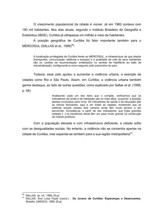 O crescimento populacional da cidade é visível. Já em 1960 contava com
180 mil habitantes. Nos dias atuais, segundo o Instituto Brasileiro de Geografia e
Estatística (IBGE), Curitiba já ultrapassa um milhão e meio de habitantes.
          A posição geográfica de Curitiba foi fator importante também para o
MERCOSUL (SALLAS et al., 1999)46:


          A localização privilegiada de Curitiba frente ao MERCOSUL, a infraestrutura de que dispõe
          (transportes, comunicação, telefonia e energia) e a qualidade de vida de seus habitantes
          são os ‘cartões de recomendação’ enfatizados no sentido de habilitá-la ao salto de
          industrialização, configurando-a como segundo polo automotivo do país.


          Todavia, esse polo ajudou a aumentar a violência urbana, a exemplo de
cidades como Rio e São Paulo. Assim, em Curitiba, a violência urbana também
ganha destaque, ao lado de outras questões, como explicado por Sallas et al. (1999,
p. 48):
                         Analisando cada um dos itens que o compõe, verificamos que os
                         indicadores de renda e de habitação são os mais altos, ‘puxando’ a posição
                         desses municípios para cima. Os indicadores de saúde e de educação são
                         os menos favoráveis, aqui e em todas as capitais, mostrando que as
                         políticas sociais nesses dois campos ainda têm muito terreno a ser
                         percorrido. Constata-se, a partir de tais indicadores, que [n]as grandes
                         cidades [...] os benefícios ainda têm um peso muito grande na construção
                         de índices positivos.

          Com a população elevada e com infraestrutura deficiente, a cidade sofre
com as desigualdades sociais. No entanto, a violência não se concentra apenas na
cidade de Curitiba, mas expande-se também para a sua região metropolitana47.




46
     SALLAS, op. cit., 1999, [S.p].
47
     SALLAS, Ana Luisa Fayet (coord.) . Os Jovens de Curitiba: Esperanças e Desencantos.
     Brasilia: UNESCO, 1999, [S.p].
 