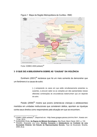 Figura 1 Mapa da Região Metropolitana de Curitiba - RMC




                                         48
           Fonte: COMEC 2009 (editado)


3 O QUE DIZ A BIBLIOGRAFIA SOBRE AS “CAUSAS” DA VIOLÊNCIA


           Durkheim (2001)49 esclarece que há um meio somente de demonstrar que
um fenômeno é a causa de outro:


                         [...] comparando os casos em que estão simultaneamente presentes ou
                         ausentes, e procurar saber se as variações por eles apresentadas nessas
                         diferentes combinações de circunstâncias testemunham que um depende
                         do outro.


           Paixão (2008)50 mostra que jovens (entenda-se crianças e adolescentes)
mantidos em unidades institucionais que cometeram delitos, apontam as injustiças
contra seus direitos como responsáveis pela situação em que se encontram.


48                        48
     COMEC 2009 (editado) . Disponível em: <http://www.guiageo-parana.com/rmc.htm>. Acesso em:
     13 fev. 2012.
49
     DURKHEIM, Émile. As Regras do Método Sociológico. São Paulo: Marin Claret, 2001, p. 133.
50
     PAIXÃO, Divaneide Lira Lima. Direitos Humanos e Adolescência no Contexto de uma
     Sociedade Violenta: Um Estudo de Representações Sociais. Tese de Doutorado. Brasília,
     2008. [S.p].
 