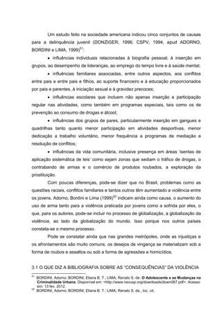 Um estudo feito na sociedade americana indicou cinco conjuntos de causas
para a delinquência juvenil (DONZIGER, 1996; CSPV, 1994, apud ADORNO,
BORDINI e LIMA, 1999)51:
             influências individuais relacionadas à biografia pessoal, à inserção em
grupos, ao desempenho de lideranças, ao emprego do tempo livre e à saúde mental;
             influências familiares associadas, entre outros aspectos, aos conflitos
entre pais e entre pais e filhos, ao suporte financeiro e à educação proporcionados
por pais e parentes, à iniciação sexual e à gravidez precoces;
             influências escolares que incluem não apenas inserção e participação
regular nas atividades, como também em programas especiais, tais como os de
prevenção ao consumo de drogas e álcool;
             influências dos grupos de pares, particularmente inserção em gangues e
quadrilhas tanto quanto menor participação em atividades desportivas, menor
dedicação a trabalho voluntário, menor frequência a programas de mediação e
resolução de conflitos;
             influências da vida comunitária, inclusive presença em áreas ‘isentas de
aplicação sistemática de leis’ como sejam zonas que sediam o tráfico de drogas, o
contrabando de armas e o comércio de produtos roubados, a exploração da
prostituição.
           Com poucas diferenças, pode-se dizer que no Brasil, problemas como as
questões raciais, conflitos familiares e tantos outros têm aumentado a violência entre
os jovens. Adorno, Bordini e Lima (1999)52 indicam ainda como causa, o aumento do
uso de arma tanto para a violência praticada por jovens como a sofrida por eles, o
que, para os autores, pode-se incluir no processo de globalização, a globalização da
violência, ao lado da globalização do mundo. Isso porque nos outros países
constata-se o mesmo processo.
           Pode se constatar ainda que nas grandes metrópoles, onde as injustiças e
os afrontamentos são muito comuns, os desejos de vingança se materializam sob a
forma de roubos e assaltos ou sob a forma de agressões e homicídios.


3.1 O QUE DIZ A BIBLIOGRAFIA SOBRE AS “CONSEQUÊNCIAS” DA VIOLÊNCIA
51
     BORDINI, Adorno; BORDINI, Eliana B. T.; LIMA, Renato S. de. O Adolescente e as Mudanças na
     Criminalidade Urbana. Disponível em: <http://www.nevusp.org/downloads/down067.pdf>. Acesso
     em: 13 fev. 2012.
52
     BORDINI, Adorno; BORDINI, Eliana B. T.; LIMA, Renato S. de., loc. cit..
 